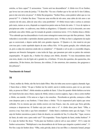 estrelas, se fores capaz!” E acrescentou: “Assim será tua descendência”. 6 Abrão teve fé no Senhor,
que levou isso em conta de justiça. 7 E disse-lhe: “Eu sou o Senhor que te fez sair de Ur dos Caldeus,
para te dar esta terra em posse”. 8 Abrão lhe perguntou: “Senhor Deus, como poderei saber que eu vou
possuí-la?” 9 o Senhor lhe disse: “Traze-me uma novilha de três anos, uma cabra de três anos e um
carneiro de três anos, além de uma rola e uma pombinha”. 10 Abrão trouxe tudo e cortou os animais
pelo meio, menos as aves, dispondo as respectivas partes uma na frente da outra. 11 Aves de rapina se
precipitavam sobre os cadáveres, mas Abrão as afugentava. 12 Quando o sol já ia descendo, um sono
profundo caiu sobre Abrão, que foi tomado de grande e misterioso terror. 13 E o Senhor disse a Abrão:
“Fica sabendo que tua descendência viverá como estrangeiros numa terra que não lhes pertence. Serão
reduzidos à escravidão e oprimidos durante quatrocentos anos. 14 Mas eu farei o julgamento da nação
que os escravizará, e depois sairão dali com grandes riquezas. 15 Quanto a ti, irás reunir-te em paz
com teus pais e serás sepultado depois de uma velhice feliz. 16 Na quarta geração, eles voltarão para
cá, pois a culpa dos amorreus ainda não se completou”. 17 Quando o sol se pôs e a escuridão chegou,
apareceu um braseiro fumegante e uma tocha de fogo, que passaram por entre as partes dos animais
esquartejados. 18 aquele dia, o Senhor fez aliança com Abrão, dizendo: “A teus descendentes darei
esta terra, desde o rio do Egito até o grande rio, o Eufrates: 19 terra dos quenitas, dos quenezitas, dos
cadmonitas, 20 dos heteus, dos fereseus, dos refaítas, 21 dos amorreus, dos cananeus, dos gergeseus e
dos jebuseus”.
Nascimento de Ismael
16
1 Sarai, mulher de Abrão, não lhe havia dado filhos. Mas ela tinha uma escrava egípcia chamada Agar.
2 Sarai disse a Abrão: “Já que o Senhor me fez estéril, une-te à minha escrava, para ver se, por meio
dela, eu possa ter filhos”. Abrão atendeu ao pedido de Sarai. 3 (Isso foi quando Abrão habitava na terra
de Canaã fazia dez anos.) Sarai, esposa de Abrão, tomou a escrava egípcia, Agar, e deu-a como mulher
a Abrão, seu marido. 4 Ele uniu-se a Agar e ela concebeu. Percebendo-se grávida, começou a olhar
com desprezo para a sua Senhora. 5 Sarai disse a Abrão: “Tu és responsável pela injúria que estou
sofrendo. Fui eu mesma que pus minha escrava em teus braços, mas ela, assim que ficou grávida,
começou a desprezar-me. O Senhor seja juiz entre mim e ti”. 6 Abrão disse para Sarai: “Olha, a
escrava é tua. Faze dela o que bem entenderes”. Então Sarai a maltratou tanto que ela fugiu. 7 Um
anjo do Senhor encontrou-a junto à fonte do deserto, no caminho de Sur, 8 e disse-lhe: “Agar, escrava
de Sarai, de onde vens e para onde vais?” Ela respondeu: “Estou fugindo de Sarai, minha Senhora”. 9
E o anjo do Senhor lhe disse: “Volta para tua Senhora e põe-te sob as suas ordens”. 10 E o anjo do
Senhor acrescentou: “Multiplicarei a tua descendência de tal forma que ninguém a poderá contar”. 11
Por fim o anjo do Senhor disse: “Olha, estás grávida, darás à luz um filho e o chamarás Ismael, porque
 