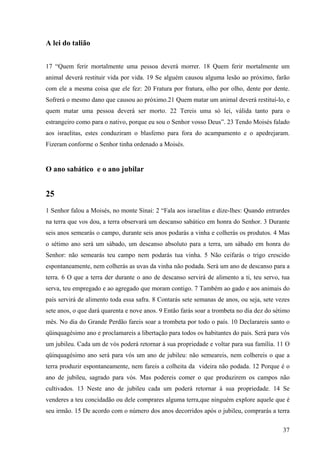 37
A lei do talião
17 “Quem ferir mortalmente uma pessoa deverá morrer. 18 Quem ferir mortalmente um
animal deverá restituir vida por vida. 19 Se alguém causou alguma lesão ao próximo, farão
com ele a mesma coisa que ele fez: 20 Fratura por fratura, olho por olho, dente por dente.
Sofrerá o mesmo dano que causou ao próximo.21 Quem matar um animal deverá restituí-lo, e
quem matar uma pessoa deverá ser morto. 22 Tereis uma só lei, válida tanto para o
estrangeiro como para o nativo, porque eu sou o Senhor vosso Deus”. 23 Tendo Moisés falado
aos israelitas, estes conduziram o blasfemo para fora do acampamento e o apedrejaram.
Fizeram conforme o Senhor tinha ordenado a Moisés.
O ano sabático e o ano jubilar
25
1 Senhor falou a Moisés, no monte Sinai: 2 “Fala aos israelitas e dize-lhes: Quando entrardes
na terra que vos dou, a terra observará um descanso sabático em honra do Senhor. 3 Durante
seis anos semearás o campo, durante seis anos podarás a vinha e colherás os produtos. 4 Mas
o sétimo ano será um sábado, um descanso absoluto para a terra, um sábado em honra do
Senhor: não semearás teu campo nem podarás tua vinha. 5 Não ceifarás o trigo crescido
espontaneamente, nem colherás as uvas da vinha não podada. Será um ano de descanso para a
terra. 6 O que a terra der durante o ano de descanso servirá de alimento a ti, teu servo, tua
serva, teu empregado e ao agregado que moram contigo. 7 Também ao gado e aos animais do
país servirá de alimento toda essa safra. 8 Contarás sete semanas de anos, ou seja, sete vezes
sete anos, o que dará quarenta e nove anos. 9 Então farás soar a trombeta no dia dez do sétimo
mês. No dia do Grande Perdão fareis soar a trombeta por todo o país. 10 Declarareis santo o
qüinquagésimo ano e proclamareis a libertação para todos os habitantes do país. Será para vós
um jubileu. Cada um de vós poderá retornar à sua propriedade e voltar para sua família. 11 O
qüinquagésimo ano será para vós um ano de jubileu: não semeareis, nem colhereis o que a
terra produzir espontaneamente, nem fareis a colheita da videira não podada. 12 Porque é o
ano de jubileu, sagrado para vós. Mas podereis comer o que produzirem os campos não
cultivados. 13 Neste ano de jubileu cada um poderá retornar à sua propriedade. 14 Se
venderes a teu concidadão ou dele comprares alguma terra,que ninguém explore aquele que é
seu irmão. 15 De acordo com o número dos anos decorridos após o jubileu, comprarás a terra
 