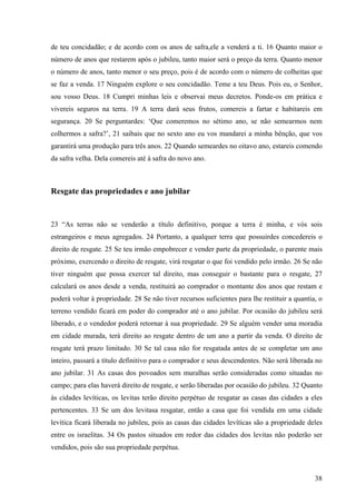 38
de teu concidadão; e de acordo com os anos de safra,ele a venderá a ti. 16 Quanto maior o
número de anos que restarem após o jubileu, tanto maior será o preço da terra. Quanto menor
o número de anos, tanto menor o seu preço, pois é de acordo com o número de colheitas que
se faz a venda. 17 Ninguém explore o seu concidadão. Teme a teu Deus. Pois eu, o Senhor,
sou vosso Deus. 18 Cumpri minhas leis e observai meus decretos. Ponde-os em prática e
vivereis seguros na terra. 19 A terra dará seus frutos, comereis a fartar e habitareis em
segurança. 20 Se perguntardes: ‘Que comeremos no sétimo ano, se não semearmos nem
colhermos a safra?’, 21 saibais que no sexto ano eu vos mandarei a minha bênção, que vos
garantirá uma produção para três anos. 22 Quando semeardes no oitavo ano, estareis comendo
da safra velha. Dela comereis até à safra do novo ano.
Resgate das propriedades e ano jubilar
23 “As terras não se venderão a título definitivo, porque a terra é minha, e vós sois
estrangeiros e meus agregados. 24 Portanto, a qualquer terra que possuirdes concedereis o
direito de resgate. 25 Se teu irmão empobrecer e vender parte da propriedade, o parente mais
próximo, exercendo o direito de resgate, virá resgatar o que foi vendido pelo irmão. 26 Se não
tiver ninguém que possa exercer tal direito, mas conseguir o bastante para o resgate, 27
calculará os anos desde a venda, restituirá ao comprador o montante dos anos que restam e
poderá voltar à propriedade. 28 Se não tiver recursos suficientes para lhe restituir a quantia, o
terreno vendido ficará em poder do comprador até o ano jubilar. Por ocasião do jubileu será
liberado, e o vendedor poderá retornar à sua propriedade. 29 Se alguém vender uma moradia
em cidade murada, terá direito ao resgate dentro de um ano a partir da venda. O direito de
resgate terá prazo limitado. 30 Se tal casa não for resgatada antes de se completar um ano
inteiro, passará a título definitivo para o comprador e seus descendentes. Não será liberada no
ano jubilar. 31 As casas dos povoados sem muralhas serão consideradas como situadas no
campo; para elas haverá direito de resgate, e serão liberadas por ocasião do jubileu. 32 Quanto
às cidades levíticas, os levitas terão direito perpétuo de resgatar as casas das cidades a eles
pertencentes. 33 Se um dos levitasa resgatar, então a casa que foi vendida em uma cidade
levítica ficará liberada no jubileu, pois as casas das cidades levíticas são a propriedade deles
entre os israelitas. 34 Os pastos situados em redor das cidades dos levitas não poderão ser
vendidos, pois são sua propriedade perpétua.
 