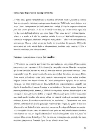 39
Solidariedade para com os empobrecidos
35 “Se o irmão que vive a teu lado cair na miséria e estiver sem recursos, sustenta-o como se
fosse um estrangeiro ou um agregado, para que viva contigo. 36 Dele não receberás juros nem
lucro. Teme a Deus para que teu irmão possa viver contigo. 37 Não lhe emprestes dinheiro a
juros nem víveres por usura. 38 Eu sou o Senhor vosso Deus, que vos fez sair do Egito para
vos dar a terra de Canaã, a fim de ser o vosso Deus. 39 Se o irmão que vive perto de ti cair na
miséria e se vender a ti, não lhe imponhas trabalho de escravo. 40 Considera-o como um
assalariado ou agregado. Trabalhará contigo até o ano jubilar. 41 Então sairá livre de tua casa,
junto com os filhos, e voltará ao seio da família e à propriedade de seus pais. 42 Pois são
servos meus, eu os fiz sair do Egito, e não poderão ser vendidos como escravos. 43 Não o
domines com dureza, mas teme a teu Deus.
Escravos estrangeiros, resgate dos israelitas
44 “O escravo ou a escrava que tiveres virão das nações que vos cercam. Deles podereis
comprar escravos e escravas. 45 Podereis também comprá-los entre os filhos dos estrangeiros
que vivem convosco, nascidos no país, ou entre suas famílias que moram convosco. Serão
propriedade vossa, 46 e podereis deixá-los como propriedade hereditária aos vossos filhos.
Deles sempre podereis servir-vos como escravos, mas quanto aos vossos irmãos israelitas,
ninguém domine com dureza o irmão. 47 Caso o estrangeiro ou agregado no teu meio se
enriqueça e teu irmão empobreça perto dele, vendendo-se a esse estrangeiro ou agregado, ou a
alguém de sua família, 48 mesmo depois de se ter vendido, terá direito ao resgate. Um de seus
parentes poderá resgatá-lo. 49 O tio, o sobrinho ou um parente próximo poderá resgatá-lo. Se
conseguir os meios, ele mesmo poderá se resgatar. 50 Com aquele que o comprou calculará os
anos, desde que foi vendido até o ano do jubileu, e o preço de venda será computado segundo
o número de anos, de acordo com as diárias de um assalariado. 51 Quanto mais anos ainda
faltarem, tanto maior será a soma que deverá reembolsar pelo resgate. 52 Quanto menos anos
faltarem até o ano do jubileu, tanto menor será a soma que deverá reembolsar por seu resgate.
53 O estrangeiro o tratará como um assalariado que ganha por ano, mas não deverá dominá-lo
com dureza à tua vista. 54 Se por nenhum desses modos for resgatado, ficará livre, tanto ele
como os filhos, no ano do jubileu. 55 Pois é a mim que os israelitas estão servindo. São meus
servidores, porque eu os fiz sair do Egito. Eu sou o Senhor,vosso Deus.
 