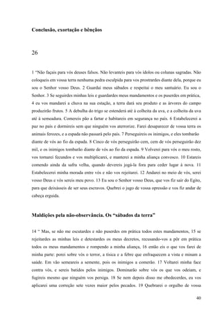40
Conclusão, exortação e bênçãos
26
1 “Não façais para vós deuses falsos. Não levanteis para vós ídolos ou colunas sagradas. Não
coloqueis em vossa terra nenhuma pedra esculpida para vos prostrardes diante dela, porque eu
sou o Senhor vosso Deus. 2 Guardai meus sábados e respeitai o meu santuário. Eu sou o
Senhor. 3 Se seguirdes minhas leis e guardardes meus mandamentos e os puserdes em prática,
4 eu vos mandarei a chuva na sua estação, a terra dará seu produto e as árvores do campo
produzirão frutos. 5 A debulha do trigo se estenderá até à colheita da uva, e a colheita da uva
até à semeadura. Comereis pão a fartar e habitareis em segurança no país. 6 Estabelecerei a
paz no país e dormireis sem que ninguém vos aterrorize. Farei desaparecer de vossa terra os
animais ferozes, e a espada não passará pelo país. 7 Perseguireis os inimigos, e eles tombarão
diante de vós ao fio da espada. 8 Cinco de vós perseguirão cem, cem de vós perseguirão dez
mil, e os inimigos tombarão diante de vós ao fio da espada. 9 Volverei para vós o meu rosto,
vos tornarei fecundos e vos multiplicarei, e manterei a minha aliança convosco. 10 Estareis
comendo ainda da safra velha, quando devereis jogá-la fora para ceder lugar à nova. 11
Estabelecerei minha morada entre vós e não vos rejeitarei. 12 Andarei no meio de vós, serei
vosso Deus e vós sereis meu povo. 13 Eu sou o Senhor vosso Deus, que vos fiz sair do Egito,
para que deixásseis de ser seus escravos. Quebrei o jugo de vossa opressão e vos fiz andar de
cabeça erguida.
Maldições pela não-observância. Os “sábados da terra”
14 “ Mas, se não me escutardes e não puserdes em prática todos estes mandamentos, 15 se
rejeitardes as minhas leis e detestardes os meus decretos, recusando-vos a pôr em prática
todos os meus mandamentos e rompendo a minha aliança, 16 então eis o que vos farei de
minha parte: porei sobre vós o terror, a tísica e a febre que enfraquecem a vista e minam a
saúde. Em vão semeareis a semente, pois os inimigos a comerão. 17 Voltarei minha face
contra vós, e sereis batidos pelos inimigos. Dominarão sobre vós os que vos odeiam, e
fugireis mesmo que ninguém vos persiga. 18 Se nem depois disso me obedecerdes, eu vos
aplicarei uma correção sete vezes maior pelos pecados. 19 Quebrarei o orgulho de vossa
 