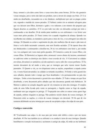 41
força, tornarei o céu duro como ferro e vossa terra dura como bronze. 20 Em vão gastareis
vossas energias, pois a terra não dará seu produto, nem a árvore do campo seu fruto. 21 E se
ainda me desafiardes, recusando-vos a me obedecer, multiplicarei por sete as pragas contra
vós, segundo a medida de vossos pecados. 22 Soltarei contra vós os animais selvagens para
que vos deixem sem filhos, dizimem o gado e vos reduzam a um número tão pequeno que
fiquem desertos os caminhos. 23 E se com tudo isso não vos deixardes corrigir por mim e
continuardes a me desafiar, 24 de minha parte também eu vos enfrentarei e vos ferirei sete
vezes mais pelos pecados. 25 Trarei contra vós a espada vingadora da aliança. Quando vos
recolherdes nas cidades, eu mandarei a peste para o meio de vós, e vos entregarei nas mãos do
inimigo. 26 Quando eu cortar o suprimento de pão, dez mulheres hão de assar o pão num só
forno e vo-lo darão racionado: comereis, mas sem ficardes saciados. 27 Se apesar disso não
me obedecerdes e continuardes a desafiar-me, 28 eu vos enfrentarei com furor e, por minha
vez, vos castigarei sete vezes mais pelos pecados. 29 Comereis a carne de vossos filhos e de
vossas filhas. 30 Destruirei os lugares altos, arrancarei vossos altares de incenso, amontoarei
os cadáveres sobre os destroços dos ídolos e terei aversão de vós. 31 Converterei as cidades
em ruínas, devastarei os santuários e já não aspirarei o suave odor dos vossos perfumes. 32 Eu
mesmo devastarei de tal modo a terra, que os inimigos que nela vierem morar ficarão
pasmados. 33 Quanto a vós, eu vos dispersarei entre as nações, empunharei a espada contra
vós. A terra ficará devastada e as cidades se tornarão escombros. 34 Então a terra gozará dos
seus sábados, durante todo o tempo que ficar desabitada e vós permanecerdes no país dos
inimigos. Então a terra descansará e gozará dos seus sábados. 35 Todo o tempo em que ficar
desabitada, a terra descansará pelos sábados que não descansou quando nela habitáveis. 36
Meterei o pânico no coração daqueles que de vós restarem na terra dos inimigos. O simples
ruído de uma folha levada pelo vento os perseguirá, e fugirão como se foge da espada,
tombando sem que ninguém os persiga. 37 Tropeçarão uns sobre os outros como quem foge
da espada, embora ninguém os persiga. Não podereis resistir diante de vossos inimigos. 38
Perecereis entre as nações, e a terra de vossos inimigos vos devorará. 39 Os que de vós
restarem definharão na terra inimiga por causa de sua própria culpa e da culpa de seus pais.
Castigo e conversão
40 “Confessarão sua culpa e a de seus pais por terem sido infiéis a mim e por me terem
desafiado. 41 Por isso também eu os enfrentei e os conduzi à terra de seus inimigos. Quando
humilharem o coração incircunciso e aceitarem o castigo da culpa, 42 então eu me lembrarei
 