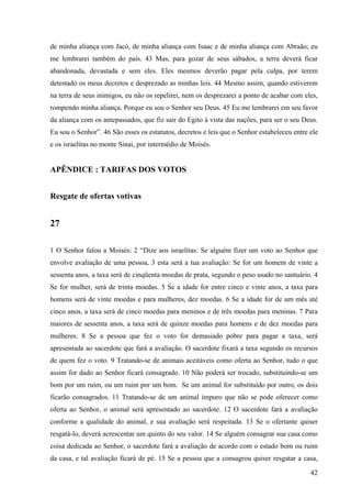 42
de minha aliança com Jacó, de minha aliança com Isaac e de minha aliança com Abraão; eu
me lembrarei também do país. 43 Mas, para gozar de seus sábados, a terra deverá ficar
abandonada, devastada e sem eles. Eles mesmos deverão pagar pela culpa, por terem
detestado os meus decretos e desprezado as minhas leis. 44 Mesmo assim, quando estiverem
na terra de seus inimigos, eu não os repelirei, nem os desprezarei a ponto de acabar com eles,
rompendo minha aliança. Porque eu sou o Senhor seu Deus. 45 Eu me lembrarei em seu favor
da aliança com os antepassados, que fiz sair do Egito à vista das nações, para ser o seu Deus.
Eu sou o Senhor”. 46 São esses os estatutos, decretos e leis que o Senhor estabeleceu entre ele
e os israelitas no monte Sinai, por intermédio de Moisés.
APÊNDICE : TARIFAS DOS VOTOS
Resgate de ofertas votivas
27
1 O Senhor falou a Moisés: 2 “Dize aos israelitas: Se alguém fizer um voto ao Senhor que
envolve avaliação de uma pessoa, 3 esta será a tua avaliação: Se for um homem de vinte a
sessenta anos, a taxa será de cinqüenta moedas de prata, segundo o peso usado no santuário. 4
Se for mulher, será de trinta moedas. 5 Se a idade for entre cinco e vinte anos, a taxa para
homens será de vinte moedas e para mulheres, dez moedas. 6 Se a idade for de um mês até
cinco anos, a taxa será de cinco moedas para meninos e de três moedas para meninas. 7 Para
maiores de sessenta anos, a taxa será de quinze moedas para homens e de dez moedas para
mulheres. 8 Se a pessoa que fez o voto for demasiado pobre para pagar a taxa, será
apresentada ao sacerdote que fará a avaliação. O sacerdote fixará a taxa segundo os recursos
de quem fez o voto. 9 Tratando-se de animais aceitáveis como oferta ao Senhor, tudo o que
assim for dado ao Senhor ficará consagrado. 10 Não poderá ser trocado, substituindo-se um
bom por um ruim, ou um ruim por um bom. Se um animal for substituído por outro, os dois
ficarão consagrados. 11 Tratando-se de um animal impuro que não se pode oferecer como
oferta ao Senhor, o animal será apresentado ao sacerdote. 12 O sacerdote fará a avaliação
conforme a qualidade do animal, e sua avaliação será respeitada. 13 Se o ofertante quiser
resgatá-lo, deverá acrescentar um quinto do seu valor. 14 Se alguém consagrar sua casa como
coisa dedicada ao Senhor, o sacerdote fará a avaliação de acordo com o estado bom ou ruim
da casa, e tal avaliação ficará de pé. 15 Se a pessoa que a consagrou quiser resgatar a casa,
 