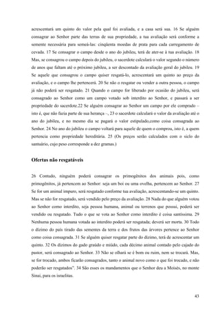 43
acrescentará um quinto do valor pela qual foi avaliada, e a casa será sua. 16 Se alguém
consagrar ao Senhor parte das terras de sua propriedade, a tua avaliação será conforme a
semente necessária para semeá-las: cinqüenta moedas de prata para cada carregamento de
cevada. 17 Se consagrar o campo desde o ano do jubileu, terá de ater-se à tua avaliação. 18
Mas, se consagrou o campo depois do jubileu, o sacerdote calculará o valor segundo o número
de anos que faltam até o próximo jubileu, a ser descontado da avaliação geral do jubileu. 19
Se aquele que consagrou o campo quiser resgatá-lo, acrescentará um quinto ao preço da
avaliação, e o campo lhe pertencerá. 20 Se não o resgatar ou vender a outra pessoa, o campo
já não poderá ser resgatado. 21 Quando o campo for liberado por ocasião do jubileu, será
consagrado ao Senhor como um campo votado sob interdito ao Senhor, e passará a ser
propriedade do sacerdote.22 Se alguém consagrar ao Senhor um campo por ele comprado –
isto é, que não fazia parte de sua herança –, 23 o sacerdote calculará o valor da avaliação até o
ano do jubileu, e no mesmo dia se pagará o valor estipulado,como coisa consagrada ao
Senhor. 24 No ano do jubileu o campo voltará para aquele de quem o comprou, isto é, a quem
pertencia como propriedade hereditária. 25 (Os preços serão calculados com o siclo do
santuário, cujo peso corresponde a dez gramas.)
Ofertas não resgatáveis
26 Contudo, ninguém poderá consagrar os primogênitos dos animais pois, como
primogênitos, já pertencem ao Senhor: seja um boi ou uma ovelha, pertencem ao Senhor. 27
Se for um animal impuro, será resgatado conforme tua avaliação, acrescentando-se um quinto.
Mas se não for resgatado, será vendido pelo preço da avaliação. 28 Nada do que alguém votou
ao Senhor como interdito, seja pessoa humana, animal ou terrenos que possui, poderá ser
vendido ou resgatado. Tudo o que se vota ao Senhor como interdito é coisa santíssima. 29
Nenhuma pessoa humana votada ao interdito poderá ser resgatada; deverá ser morta. 30 Todo
o dízimo do país tirado das sementes da terra e dos frutos das árvores pertence ao Senhor
como coisa consagrada. 31 Se alguém quiser resgatar parte do dízimo, terá de acrescentar um
quinto. 32 Os dízimos do gado graúdo e miúdo, cada décimo animal contado pelo cajado do
pastor, será consagrado ao Senhor. 33 Não se olhará se é bom ou ruim, nem se trocará. Mas,
se for trocado, ambos ficarão consagrados, tanto o animal novo como o que foi trocado, e não
poderão ser resgatados”. 34 São esses os mandamentos que o Senhor deu a Moisés, no monte
Sinai, para os israelitas.
 