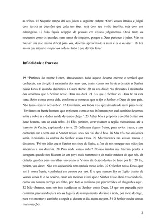2
as tribos. 16 Naquele tempo dei aos juízes a seguinte ordem: ‘Ouvi vossos irmãos e julgai
com justiça as questões que cada um tiver, seja com seu irmão israelita, seja com um
estrangeiro. 17 Não façais acepção de pessoas em vossos julgamentos. Ouvi tanto os
pequenos como os grandes, sem temor de ninguém, porque a Deus pertence o juízo. Mas se
houver um caso muito difícil para vós, devereis apresentá-lo a mim e eu o ouvirei’. 18 Foi
assim que naquele tempo vos ordenei tudo o que devíeis fazer.
Infidelidade e fracasso
19 “Partimos do monte Horeb, atravessamos todo aquele deserto enorme e terrível que
conheceis, em direção à montanha dos amorreus, assim como nos havia ordenado o Senhor
nosso Deus. E quando chegamos a Cades Barne, 20 eu vos disse: ‘Já chegastes à montanha
dos amorreus que o Senhor nosso Deus nos dará. 21 Eis que o Senhor teu Deus te dá esta
terra. Sobe e toma posse dela, conforme a promessa que te fez o Senhor, o Deus de teus pais.
Não temas nem te acovardes’. 22 Entretanto, vós todos vos aproximastes de mim para dizer:
‘Enviemos na frente homens que explorem a terra e nos informem por qual caminho devemos
subir e sobre as cidades aonde devemos chegar’. 23 Achei boa a proposta e escolhi dentre vós
doze homens, um de cada tribo. 24 Eles partiram, atravessaram a região montanhosa até a
torrente do Cacho, explorando a terra. 25 Colheram alguns frutos, para no-los trazer, e nos
contaram que a terra que o Senhor nosso Deus nos vai dar é boa. 26 Mas vós não quisestes
subir. Resististes às ordens do Senhor vosso Deus. 27 Murmurastes nas vossas tendas e
dissestes: ‘Foi por ódio que o Senhor nos tirou do Egito, a fim de nos entregar nas mãos dos
amorreus e nos destruir. 28 Para onde vamos subir? Nossos irmãos nos fizeram perder a
coragem, quando nos falaram de um povo mais numeroso e de maior estatura do que nós, de
cidades grandes com muralhas inacessíveis. Vimos até descendentes de Enac por lá’. 29 Eu,
porém, vos disse: ‘Não vos acovardeis nem tenhais medo deles. 30 O Senhor nosso Deus, que
vai à nossa frente, combaterá em pessoa por vós. É o que sempre fez no Egito diante de
vossos olhos 31 e no deserto, onde vós mesmos vistes que o Senhor vosso Deus vos conduziu,
como um homem carrega seu filho, por todo o caminho que percorrestes até chegardes aqui’.
32 Não obstante, nem por isso confiastes no Senhor vosso Deus, 33 que vos precedia pelo
caminho, procurando para vós os lugares de acampamento: durante a noite, por meio do fogo,
para vos mostrar o caminho a seguir e, durante o dia, numa nuvem. 34 O Senhor ouviu vossas
murmurações.
 
