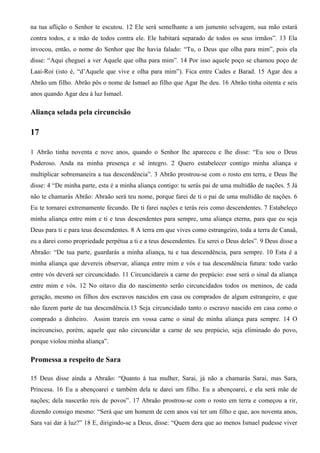na tua aflição o Senhor te escutou. 12 Ele será semelhante a um jumento selvagem, sua mão estará
contra todos, e a mão de todos contra ele. Ele habitará separado de todos os seus irmãos”. 13 Ela
invocou, então, o nome do Senhor que lhe havia falado: “Tu, o Deus que olha para mim”, pois ela
disse: “Aqui cheguei a ver Aquele que olha para mim”. 14 Por isso aquele poço se chamou poço de
Laai-Roí (isto é, “d’Aquele que vive e olha para mim”). Fica entre Cades e Barad. 15 Agar deu a
Abrão um filho. Abrão pôs o nome de Ismael ao filho que Agar lhe deu. 16 Abrão tinha oitenta e seis
anos quando Agar deu à luz Ismael.
Aliança selada pela circuncisão
17
1 Abrão tinha noventa e nove anos, quando o Senhor lhe apareceu e lhe disse: “Eu sou o Deus
Poderoso. Anda na minha presença e sê íntegro. 2 Quero estabelecer contigo minha aliança e
multiplicar sobremaneira a tua descendência”. 3 Abrão prostrou-se com o rosto em terra, e Deus lhe
disse: 4 “De minha parte, esta é a minha aliança contigo: tu serás pai de uma multidão de nações. 5 Já
não te chamarás Abrão: Abraão será teu nome, porque farei de ti o pai de uma multidão de nações. 6
Eu te tornarei extremamente fecundo. De ti farei nações e terás reis como descendentes. 7 Estabeleço
minha aliança entre mim e ti e teus descendentes para sempre, uma aliança eterna, para que eu seja
Deus para ti e para teus descendentes. 8 A terra em que vives como estrangeiro, toda a terra de Canaã,
eu a darei como propriedade perpétua a ti e a teus descendentes. Eu serei o Deus deles”. 9 Deus disse a
Abraão: “De tua parte, guardarás a minha aliança, tu e tua descendência, para sempre. 10 Esta é a
minha aliança que devereis observar, aliança entre mim e vós e tua descendência futura: todo varão
entre vós deverá ser circuncidado. 11 Circuncidareis a carne do prepúcio: esse será o sinal da aliança
entre mim e vós. 12 No oitavo dia do nascimento serão circuncidados todos os meninos, de cada
geração, mesmo os filhos dos escravos nascidos em casa ou comprados de algum estrangeiro, e que
não fazem parte de tua descendência.13 Seja circuncidado tanto o escravo nascido em casa como o
comprado a dinheiro. Assim trareis em vossa carne o sinal de minha aliança para sempre. 14 O
incircunciso, porém, aquele que não circuncidar a carne de seu prepúcio, seja eliminado do povo,
porque violou minha aliança”.
Promessa a respeito de Sara
15 Deus disse ainda a Abraão: “Quanto à tua mulher, Sarai, já não a chamarás Sarai, mas Sara,
Princesa. 16 Eu a abençoarei e também dela te darei um filho. Eu a abençoarei, e ela será mãe de
nações; dela nascerão reis de povos”. 17 Abraão prostrou-se com o rosto em terra e começou a rir,
dizendo consigo mesmo: “Será que um homem de cem anos vai ter um filho e que, aos noventa anos,
Sara vai dar à luz?” 18 E, dirigindo-se a Deus, disse: “Quem dera que ao menos Ismael pudesse viver
 