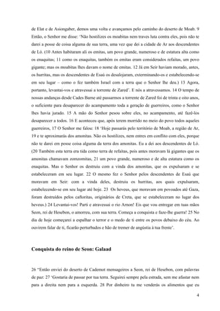 4
de Elat e de Asiongaber, demos uma volta e avançamos pelo caminho do deserto de Moab. 9
Então, o Senhor me disse: ‘Não hostilizes os moabitas nem traves luta contra eles, pois não te
darei a posse de coisa alguma de sua terra, uma vez que dei a cidade de Ar aos descendentes
de Ló. (10 Antes habitaram ali os emitas, um povo grande, numeroso e de estatura alta como
os enaquitas; 11 como os enaquitas, também os emitas eram considerados refaítas, um povo
gigante; mas os moabitas lhes davam o nome de emitas. 12 Já em Seir haviam morado, antes,
os hurritas, mas os descendentes de Esaú os desalojaram, exterminando-os e estabelecendo-se
em seu lugar – como o fez também Israel com a terra que o Senhor lhe deu.) 13 Agora,
portanto, levantai-vos e atravessai a torrente de Zared’. E nós a atravessamos. 14 O tempo de
nossas andanças desde Cades Barne até passarmos a torrente de Zared foi de trinta e oito anos,
o suficiente para desaparecer do acampamento toda a geração de guerreiros, como o Senhor
lhes havia jurado. 15 A mão do Senhor pesou sobre eles, no acampamento, até fazê-los
desaparecer a todos. 16 E aconteceu que, após terem morrido no meio do povo todos aqueles
guerreiros, 17 O Senhor me falou: 18 ‘Hoje passarás pelo território de Moab, a região de Ar,
19 e te aproximarás dos amonitas. Não os hostilizes, nem entres em conflito com eles, porque
não te darei em posse coisa alguma da terra dos amonitas. Eu a dei aos descendentes de Ló.
(20 Também esta terra era tida como terra de refaítas, pois antes moravam lá gigantes que os
amonitas chamavam zomzomitas, 21 um povo grande, numeroso e de alta estatura como os
enaquitas. Mas o Senhor os destruiu com a vinda dos amonitas, que os expulsaram e se
estabeleceram em seu lugar. 22 O mesmo fez o Senhor pelos descendentes de Esaú que
moravam em Seir: com a vinda deles, destruiu os hurritas, aos quais expulsaram,
estabelecendo-se em seu lugar até hoje. 23 Os heveus, que moravam em povoados até Gaza,
foram destruídos pelos caftoritas, originários de Creta, que se estabeleceram no lugar dos
heveus.) 24 Levantai-vos! Parti e atravessai o rio Arnon! Eis que vou entregar em tuas mãos
Seon, rei de Hesebon, o amorreu, com sua terra. Começa a conquista e faze-lhe guerra! 25 No
dia de hoje começarei a espalhar o terror e o medo de ti entre os povos debaixo do céu. Ao
ouvirem falar de ti, ficarão perturbados e hão de tremer de angústia à tua frente’.
Conquista do reino de Seon: Galaad
26 “Então enviei do deserto de Cademot mensageiros a Seon, rei de Hesebon, com palavras
de paz: 27 ‘Gostaria de passar por tua terra. Seguirei sempre pela estrada, sem me afastar nem
para a direita nem para a esquerda. 28 Por dinheiro tu me venderás os alimentos que eu
 