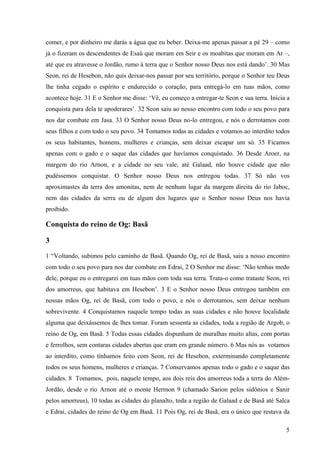 5
comer, e por dinheiro me darás a água que eu beber. Deixa-me apenas passar a pé 29 – como
já o fizeram os descendentes de Esaú que moram em Seir e os moabitas que moram em Ar –,
até que eu atravesse o Jordão, rumo à terra que o Senhor nosso Deus nos está dando’. 30 Mas
Seon, rei de Hesebon, não quis deixar-nos passar por seu território, porque o Senhor teu Deus
lhe tinha cegado o espírito e endurecido o coração, para entregá-lo em tuas mãos, como
acontece hoje. 31 E o Senhor me disse: ‘Vê, eu começo a entregar-te Seon e sua terra. Inicia a
conquista para dela te apoderares’. 32 Seon saiu ao nosso encontro com todo o seu povo para
nos dar combate em Jasa. 33 O Senhor nosso Deus no-lo entregou, e nós o derrotamos com
seus filhos e com todo o seu povo. 34 Tomamos todas as cidades e votamos ao interdito todos
os seus habitantes, homens, mulheres e crianças, sem deixar escapar um só. 35 Ficamos
apenas com o gado e o saque das cidades que havíamos conquistado. 36 Desde Aroer, na
margem do rio Arnon, e a cidade no seu vale, até Galaad, não houve cidade que não
pudéssemos conquistar. O Senhor nosso Deus nos entregou todas. 37 Só não vos
aproximastes da terra dos amonitas, nem de nenhum lugar da margem direita do rio Jaboc,
nem das cidades da serra ou de algum dos lugares que o Senhor nosso Deus nos havia
proibido.
Conquista do reino de Og: Basã
3
1 “Voltando, subimos pelo caminho de Basã. Quando Og, rei de Basã, saiu a nosso encontro
com todo o seu povo para nos dar combate em Edrai, 2 O Senhor me disse: ‘Não tenhas medo
dele, porque eu o entregarei em tuas mãos com toda sua terra. Trata-o como trataste Seon, rei
dos amorreus, que habitava em Hesebon’. 3 E o Senhor nosso Deus entregou também em
nossas mãos Og, rei de Basã, com todo o povo, e nós o derrotamos, sem deixar nenhum
sobrevivente. 4 Conquistamos naquele tempo todas as suas cidades e não houve localidade
alguma que deixássemos de lhes tomar. Foram sessenta as cidades, toda a região de Argob, o
reino de Og, em Basã. 5 Todas essas cidades dispunham de muralhas muito altas, com portas
e ferrolhos, sem contaras cidades abertas que eram em grande número. 6 Mas nós as votamos
ao interdito, como tínhamos feito com Seon, rei de Hesebon, exterminando completamente
todos os seus homens, mulheres e crianças. 7 Conservamos apenas todo o gado e o saque das
cidades. 8 Tomamos, pois, naquele tempo, aos dois reis dos amorreus toda a terra do Além-
Jordão, desde o rio Arnon até o monte Hermon 9 (chamado Sarion pelos sidônios e Sanir
pelos amorreus), 10 todas as cidades do planalto, toda a região de Galaad e de Basã até Salca
e Edrai, cidades do reino de Og em Basã. 11 Pois Og, rei de Basã, era o único que restava da
 