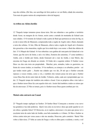 6
raça dos refaítas. (De fato, seu sarcófago de ferro pode-se ver em Rabá, cidade dos amonitas.
Tem mais de quatro metros de comprimento e dois de largura).
As tribos no Além-Jordão
12 “Naquele tempo tomamos posse dessa terra. Dei aos rubenitas e aos gaditas o território
desde Aroer, na margem do rio Arnon, assim como a metade da montanha de Galaad com
suas cidades. 13 O restante de Galaad e toda a parte de Basã que pertencia ao reino de Og, eu
os dei à meia tribo de Manassés; compreendia toda a região de Argob, todo o Basã, chamado
a terra dos refaítas. 14 Jair, filho de Manassés, obteve toda a região de Argob até à fronteira
dos gessuritas e dos maacatitas, região que leva ainda hoje o seu nome: o Basã das aldeias de
Jair. 15 A Maquir dei Galaad. 16 Aos rubenitas e aos gaditas dei uma parte de Galaad até o rio
Arnon, que lhe serve de limite, e até o rio Jaboc, fronteira dos amonitas, 17 como também a
Arabá, com o Jordão por limite, desde Genesaré até o mar da Arabá, o mar Morto, das
encostas do Fasga em direção ao oriente. 18 Então dei a seguinte ordem: O Senhor vosso
Deus vos deu esta terra em propriedade. Marchai, pois, armados, todos os guerreiros, na
frente de vossos irmãos, os israelitas. 19 As mulheres, as crianças e os rebanhos, porém – sei
que tendes muito gado –, ficarão nas cidades que vos dei, 20 até que o Senhor conceda
repouso a vossos irmãos, como a vós, e também eles tomem posse da terra que o Senhor
vosso Deus lhes dá do outro lado do Jordão. Voltareis, então, cada um à propriedade que vos
dei. 21 Naquele tempo dei também esta ordem a Josué: Com os próprios olhos viste tudo o
que o Senhor nosso Deus fez com aqueles dois reis. Assim fará também a todos os reinos que
hás de atravessar. 22 Não os temais, pois é o Senhor nosso Deus quem combate por vós.
Moisés não entrará em Canaã
23 “Naquele tempo supliquei ao Senhor: 24 Senhor Deus! Começaste a mostrar a teu servo
tua grandeza e tua mão poderosa. Qual é nos céus ou na terra o deus que pode igualar-se a ti
em obras e grandes feitos? 25 Deixa-me, eu te suplico, atravessar o rio para que possa ver a
excelente terra do outro lado do Jordão, essa bela montanha e o Líbano. 26 Mas o Senhor se
irritou contra mim por vossa causa e não me atendeu. Disse-me, pelo contrário: ‘Basta! Não
voltes a falar nisso. 27 Sobe ao cume do Fasga e volta os olhos para o ocidente, o norte, o sul
 