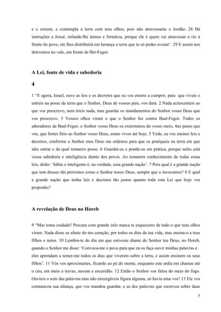 7
e o oriente, e contempla a terra com teus olhos, pois não atravessarás o Jordão. 28 Dá
instruções a Josué, infunde-lhe ânimo e fortaleza, porque ele é quem vai atravessar o rio à
frente do povo, ele lhes distribuirá em herança a terra que tu só podes avistar’. 29 E assim nos
detivemos no vale, em frente de Bet-Fegor.
A Lei, fonte de vida e sabedoria
4
1 “E agora, Israel, ouve as leis e os decretos que eu vos ensino a cumprir, para que vivais e
entreis na posse da terra que o Senhor, Deus de vossos pais, vos dará. 2 Nada acrescenteis ao
que vos prescrevo, nem tireis nada, mas guardai os mandamentos do Senhor vosso Deus que
vos prescrevo. 3 Vossos olhos viram o que o Senhor fez contra Baal-Fegor. Todos os
adoradores de Baal-Fegor, o Senhor vosso Deus os exterminou do vosso meio, 4ao passo que
vós, que fostes fiéis ao Senhor vosso Deus, estais vivos até hoje. 5 Vede, eu vos ensinei leis e
decretos, conforme o Senhor meu Deus me ordenou para que os pratiqueis na terra em que
ides entrar e da qual tomareis posse. 6 Guardai-os e ponde-os em prática, porque neles está
vossa sabedoria e inteligência diante dos povos. Ao tomarem conhecimento de todas essas
leis, dirão: ‘Sábia e inteligente é, na verdade, essa grande nação’. 7 Pois qual é a grande nação
que tem deuses tão próximos como o Senhor nosso Deus, sempre que o invocamos? 8 E qual
a grande nação que tenha leis e decretos tão justos quanto toda esta Lei que hoje vos
proponho?
A revelação de Deus no Horeb
9 “Mas toma cuidado! Procura com grande zelo nunca te esqueceres de tudo o que teus olhos
viram. Nada disso se afaste do teu coração, por todos os dias da tua vida, mas ensina-o a teus
filhos e netos. 10 Lembra-te do dia em que estiveste diante do Senhor teu Deus, no Horeb,
quando o Senhor me disse: ‘Convoca-me o povo para que eu os faça ouvir minhas palavras e
eles aprendam a temer-me todos os dias que viverem sobre a terra, e assim ensinem os seus
filhos’. 11 Vós vos aproximastes, ficando ao pé do monte, enquanto este ardia em chamas até
o céu, em meio a trevas, nuvem e escuridão. 12 Então o Senhor vos falou do meio do fogo.
Ouvíeis o som das palavras mas não enxergáveis figura alguma, só havia uma voz! 13 Ele vos
comunicou sua aliança, que vos mandou guardar, e as dez palavras que escreveu sobre duas
 