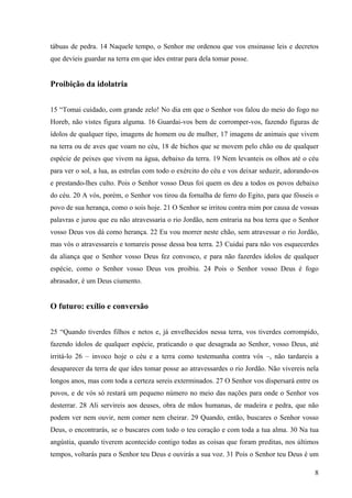 8
tábuas de pedra. 14 Naquele tempo, o Senhor me ordenou que vos ensinasse leis e decretos
que devíeis guardar na terra em que ides entrar para dela tomar posse.
Proibição da idolatria
15 “Tomai cuidado, com grande zelo! No dia em que o Senhor vos falou do meio do fogo no
Horeb, não vistes figura alguma. 16 Guardai-vos bem de corromper-vos, fazendo figuras de
ídolos de qualquer tipo, imagens de homem ou de mulher, 17 imagens de animais que vivem
na terra ou de aves que voam no céu, 18 de bichos que se movem pelo chão ou de qualquer
espécie de peixes que vivem na água, debaixo da terra. 19 Nem levanteis os olhos até o céu
para ver o sol, a lua, as estrelas com todo o exército do céu e vos deixar seduzir, adorando-os
e prestando-lhes culto. Pois o Senhor vosso Deus foi quem os deu a todos os povos debaixo
do céu. 20 A vós, porém, o Senhor vos tirou da fornalha de ferro do Egito, para que fôsseis o
povo de sua herança, como o sois hoje. 21 O Senhor se irritou contra mim por causa de vossas
palavras e jurou que eu não atravessaria o rio Jordão, nem entraria na boa terra que o Senhor
vosso Deus vos dá como herança. 22 Eu vou morrer neste chão, sem atravessar o rio Jordão,
mas vós o atravessareis e tomareis posse dessa boa terra. 23 Cuidai para não vos esquecerdes
da aliança que o Senhor vosso Deus fez convosco, e para não fazerdes ídolos de qualquer
espécie, como o Senhor vosso Deus vos proibiu. 24 Pois o Senhor vosso Deus é fogo
abrasador, é um Deus ciumento.
O futuro: exílio e conversão
25 “Quando tiverdes filhos e netos e, já envelhecidos nessa terra, vos tiverdes corrompido,
fazendo ídolos de qualquer espécie, praticando o que desagrada ao Senhor, vosso Deus, até
irritá-lo 26 – invoco hoje o céu e a terra como testemunha contra vós –, não tardareis a
desaparecer da terra de que ides tomar posse ao atravessardes o rio Jordão. Não vivereis nela
longos anos, mas com toda a certeza sereis exterminados. 27 O Senhor vos dispersará entre os
povos, e de vós só restará um pequeno número no meio das nações para onde o Senhor vos
desterrar. 28 Ali servireis aos deuses, obra de mãos humanas, de madeira e pedra, que não
podem ver nem ouvir, nem comer nem cheirar. 29 Quando, então, buscares o Senhor vosso
Deus, o encontrarás, se o buscares com todo o teu coração e com toda a tua alma. 30 Na tua
angústia, quando tiverem acontecido contigo todas as coisas que foram preditas, nos últimos
tempos, voltarás para o Senhor teu Deus e ouvirás a sua voz. 31 Pois o Senhor teu Deus é um
 