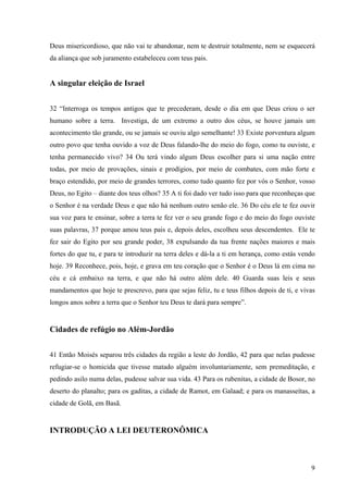 9
Deus misericordioso, que não vai te abandonar, nem te destruir totalmente, nem se esquecerá
da aliança que sob juramento estabeleceu com teus pais.
A singular eleição de Israel
32 “Interroga os tempos antigos que te precederam, desde o dia em que Deus criou o ser
humano sobre a terra. Investiga, de um extremo a outro dos céus, se houve jamais um
acontecimento tão grande, ou se jamais se ouviu algo semelhante! 33 Existe porventura algum
outro povo que tenha ouvido a voz de Deus falando-lhe do meio do fogo, como tu ouviste, e
tenha permanecido vivo? 34 Ou terá vindo algum Deus escolher para si uma nação entre
todas, por meio de provações, sinais e prodígios, por meio de combates, com mão forte e
braço estendido, por meio de grandes terrores, como tudo quanto fez por vós o Senhor, vosso
Deus, no Egito – diante dos teus olhos? 35 A ti foi dado ver tudo isso para que reconheças que
o Senhor é na verdade Deus e que não há nenhum outro senão ele. 36 Do céu ele te fez ouvir
sua voz para te ensinar, sobre a terra te fez ver o seu grande fogo e do meio do fogo ouviste
suas palavras, 37 porque amou teus pais e, depois deles, escolheu seus descendentes. Ele te
fez sair do Egito por seu grande poder, 38 expulsando da tua frente nações maiores e mais
fortes do que tu, e para te introduzir na terra deles e dá-la a ti em herança, como estás vendo
hoje. 39 Reconhece, pois, hoje, e grava em teu coração que o Senhor é o Deus lá em cima no
céu e cá embaixo na terra, e que não há outro além dele. 40 Guarda suas leis e seus
mandamentos que hoje te prescrevo, para que sejas feliz, tu e teus filhos depois de ti, e vivas
longos anos sobre a terra que o Senhor teu Deus te dará para sempre”.
Cidades de refúgio no Além-Jordão
41 Então Moisés separou três cidades da região a leste do Jordão, 42 para que nelas pudesse
refugiar-se o homicida que tivesse matado alguém involuntariamente, sem premeditação, e
pedindo asilo numa delas, pudesse salvar sua vida. 43 Para os rubenitas, a cidade de Bosor, no
deserto do planalto; para os gaditas, a cidade de Ramot, em Galaad; e para os manasseítas, a
cidade de Golã, em Basã.
INTRODUÇÃO A LEI DEUTERONÔMICA
 