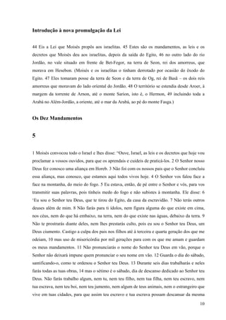 10
Introdução à nova promulgação da Lei
44 Eis a Lei que Moisés propôs aos israelitas. 45 Estes são os mandamentos, as leis e os
decretos que Moisés deu aos israelitas, depois da saída do Egito, 46 no outro lado do rio
Jordão, no vale situado em frente de Bet-Fegor, na terra de Seon, rei dos amorreus, que
morava em Hesebon. (Moisés e os israelitas o tinham derrotado por ocasião do êxodo do
Egito. 47 Eles tomaram posse da terra de Seon e da terra de Og, rei de Basã – os dois reis
amorreus que moravam do lado oriental do Jordão. 48 O território se estendia desde Aroer, à
margem da torrente de Arnon, até o monte Sarion, isto é, o Hermon, 49 incluindo toda a
Arabá no Além-Jordão, a oriente, até o mar da Arabá, ao pé do monte Fasga.)
Os Dez Mandamentos
5
1 Moisés convocou todo o Israel e lhes disse: “Ouve, Israel, as leis e os decretos que hoje vou
proclamar a vossos ouvidos, para que os aprendais e cuideis de praticá-los. 2 O Senhor nosso
Deus fez conosco uma aliança em Horeb. 3 Não foi com os nossos pais que o Senhor concluiu
essa aliança, mas conosco, que estamos aqui todos vivos hoje. 4 O Senhor vos falou face a
face na montanha, do meio do fogo. 5 Eu estava, então, de pé entre o Senhor e vós, para vos
transmitir suas palavras, pois tínheis medo do fogo e não subistes à montanha. Ele disse: 6
‘Eu sou o Senhor teu Deus, que te tirou do Egito, da casa da escravidão. 7 Não terás outros
deuses além de mim. 8 Não farás para ti ídolos, nem figura alguma do que existe em cima,
nos céus, nem do que há embaixo, na terra, nem do que existe nas águas, debaixo da terra. 9
Não te prostrarás diante deles, nem lhes prestarás culto, pois eu sou o Senhor teu Deus, um
Deus ciumento. Castigo a culpa dos pais nos filhos até à terceira e quarta geração dos que me
odeiam, 10 mas uso de misericórdia por mil gerações para com os que me amam e guardam
os meus mandamentos. 11 Não pronunciarás o nome do Senhor teu Deus em vão, porque o
Senhor não deixará impune quem pronunciar o seu nome em vão. 12 Guarda o dia do sábado,
santificando-o, como te ordenou o Senhor teu Deus. 13 Durante seis dias trabalharás e neles
farás todas as tuas obras, 14 mas o sétimo é o sábado, dia de descanso dedicado ao Senhor teu
Deus. Não farás trabalho algum, nem tu, nem teu filho, nem tua filha, nem teu escravo, nem
tua escrava, nem teu boi, nem teu jumento, nem algum de teus animais, nem o estrangeiro que
vive em tuas cidades, para que assim teu escravo e tua escrava possam descansar da mesma
 
