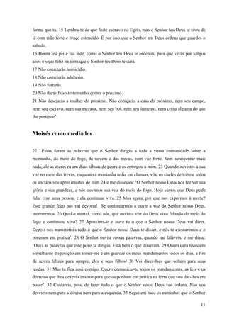 11
forma que tu. 15 Lembra-te de que foste escravo no Egito, mas o Senhor teu Deus te tirou de
lá com mão forte e braço estendido. É por isso que o Senhor teu Deus ordena que guardes o
sábado.
16 Honra teu pai e tua mãe, como o Senhor teu Deus te ordenou, para que vivas por longos
anos e sejas feliz na terra que o Senhor teu Deus te dará.
17 Não cometerás homicídio.
18 Não cometerás adultério.
19 Não furtarás.
20 Não darás falso testemunho contra o próximo.
21 Não desejarás a mulher do próximo. Não cobiçarás a casa do próximo, nem seu campo,
nem seu escravo, nem sua escrava, nem seu boi, nem seu jumento, nem coisa alguma do que
lhe pertence’.
Moisés como mediador
22 “Essas foram as palavras que o Senhor dirigiu a toda a vossa comunidade sobre a
montanha, do meio do fogo, da nuvem e das trevas, com voz forte. Sem acrescentar mais
nada, ele as escreveu em duas tábuas de pedra e as entregou a mim. 23 Quando ouvistes a sua
voz no meio das trevas, enquanto a montanha ardia em chamas, vós, os chefes de tribo e todos
os anciãos vos aproximastes de mim 24 e me dissestes: ‘O Senhor nosso Deus nos fez ver sua
glória e sua grandeza, e nós ouvimos sua voz do meio do fogo. Hoje vimos que Deus pode
falar com uma pessoa, e ela continuar viva. 25 Mas agora, por que nos expormos à morte?
Este grande fogo nos vai devorar! Se continuarmos a ouvir a voz do Senhor nosso Deus,
morreremos. 26 Qual o mortal, como nós, que ouviu a voz do Deus vivo falando do meio do
fogo e continuou vivo? 27 Aproxima-te e ouve tu o que o Senhor nosso Deus vai dizer.
Depois nos transmitirás tudo o que o Senhor nosso Deus te disser, e nós te escutaremos e o
poremos em prática’. 28 O Senhor ouviu vossas palavras, quando me faláveis, e me disse:
‘Ouvi as palavras que este povo te dirigiu. Está bem o que disseram. 29 Quem dera tivessem
semelhante disposição em temer-me e em guardar os meus mandamentos todos os dias, a fim
de serem felizes para sempre, eles e seus filhos! 30 Vai dizer-lhes que voltem para suas
tendas. 31 Mas tu fica aqui comigo. Quero comunicar-te todos os mandamentos, as leis e os
decretos que lhes deverás ensinar para que os ponham em prática na terra que vou dar-lhes em
posse’. 32 Cuidareis, pois, de fazer tudo o que o Senhor vosso Deus vos ordena. Não vos
desvieis nem para a direita nem para a esquerda. 33 Segui em tudo os caminhos que o Senhor
 