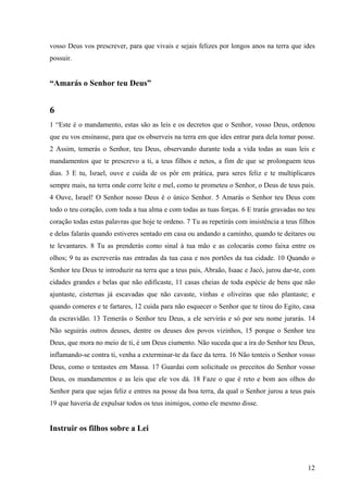 12
vosso Deus vos prescrever, para que vivais e sejais felizes por longos anos na terra que ides
possuir.
“Amarás o Senhor teu Deus”
6
1 “Este é o mandamento, estas são as leis e os decretos que o Senhor, vosso Deus, ordenou
que eu vos ensinasse, para que os observeis na terra em que ides entrar para dela tomar posse.
2 Assim, temerás o Senhor, teu Deus, observando durante toda a vida todas as suas leis e
mandamentos que te prescrevo a ti, a teus filhos e netos, a fim de que se prolonguem teus
dias. 3 E tu, Israel, ouve e cuida de os pôr em prática, para seres feliz e te multiplicares
sempre mais, na terra onde corre leite e mel, como te prometeu o Senhor, o Deus de teus pais.
4 Ouve, Israel! O Senhor nosso Deus é o único Senhor. 5 Amarás o Senhor teu Deus com
todo o teu coração, com toda a tua alma e com todas as tuas forças. 6 E trarás gravadas no teu
coração todas estas palavras que hoje te ordeno. 7 Tu as repetirás com insistência a teus filhos
e delas falarás quando estiveres sentado em casa ou andando a caminho, quando te deitares ou
te levantares. 8 Tu as prenderás como sinal à tua mão e as colocarás como faixa entre os
olhos; 9 tu as escreverás nas entradas da tua casa e nos portões da tua cidade. 10 Quando o
Senhor teu Deus te introduzir na terra que a teus pais, Abraão, Isaac e Jacó, jurou dar-te, com
cidades grandes e belas que não edificaste, 11 casas cheias de toda espécie de bens que não
ajuntaste, cisternas já escavadas que não cavaste, vinhas e oliveiras que não plantaste; e
quando comeres e te fartares, 12 cuida para não esquecer o Senhor que te tirou do Egito, casa
da escravidão. 13 Temerás o Senhor teu Deus, a ele servirás e só por seu nome jurarás. 14
Não seguirás outros deuses, dentre os deuses dos povos vizinhos, 15 porque o Senhor teu
Deus, que mora no meio de ti, é um Deus ciumento. Não suceda que a ira do Senhor teu Deus,
inflamando-se contra ti, venha a exterminar-te da face da terra. 16 Não tenteis o Senhor vosso
Deus, como o tentastes em Massa. 17 Guardai com solicitude os preceitos do Senhor vosso
Deus, os mandamentos e as leis que ele vos dá. 18 Faze o que é reto e bom aos olhos do
Senhor para que sejas feliz e entres na posse da boa terra, da qual o Senhor jurou a teus pais
19 que haveria de expulsar todos os teus inimigos, como ele mesmo disse.
Instruir os filhos sobre a Lei
 