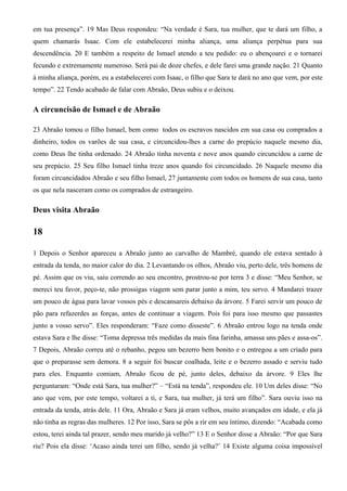em tua presença”. 19 Mas Deus respondeu: “Na verdade é Sara, tua mulher, que te dará um filho, a
quem chamarás Isaac. Com ele estabelecerei minha aliança, uma aliança perpétua para sua
descendência. 20 E também a respeito de Ismael atendo a teu pedido: eu o abençoarei e o tornarei
fecundo e extremamente numeroso. Será pai de doze chefes, e dele farei uma grande nação. 21 Quanto
à minha aliança, porém, eu a estabelecerei com Isaac, o filho que Sara te dará no ano que vem, por este
tempo”. 22 Tendo acabado de falar com Abraão, Deus subiu e o deixou.
A circuncisão de Ismael e de Abraão
23 Abraão tomou o filho Ismael, bem como todos os escravos nascidos em sua casa ou comprados a
dinheiro, todos os varões de sua casa, e circuncidou-lhes a carne do prepúcio naquele mesmo dia,
como Deus lhe tinha ordenado. 24 Abraão tinha noventa e nove anos quando circuncidou a carne de
seu prepúcio. 25 Seu filho Ismael tinha treze anos quando foi circuncidado. 26 Naquele mesmo dia
foram circuncidados Abraão e seu filho Ismael, 27 juntamente com todos os homens de sua casa, tanto
os que nela nasceram como os comprados de estrangeiro.
Deus visita Abraão
18
1 Depois o Senhor apareceu a Abraão junto ao carvalho de Mambré, quando ele estava sentado à
entrada da tenda, no maior calor do dia. 2 Levantando os olhos, Abraão viu, perto dele, três homens de
pé. Assim que os viu, saiu correndo ao seu encontro, prostrou-se por terra 3 e disse: “Meu Senhor, se
mereci teu favor, peço-te, não prossigas viagem sem parar junto a mim, teu servo. 4 Mandarei trazer
um pouco de água para lavar vossos pés e descansareis debaixo da árvore. 5 Farei servir um pouco de
pão para refazerdes as forças, antes de continuar a viagem. Pois foi para isso mesmo que passastes
junto a vosso servo”. Eles responderam: “Faze como disseste”. 6 Abraão entrou logo na tenda onde
estava Sara e lhe disse: “Toma depressa três medidas da mais fina farinha, amassa uns pães e assa-os”.
7 Depois, Abraão correu até o rebanho, pegou um bezerro bem bonito e o entregou a um criado para
que o preparasse sem demora. 8 a seguir foi buscar coalhada, leite e o bezerro assado e serviu tudo
para eles. Enquanto comiam, Abraão ficou de pé, junto deles, debaixo da árvore. 9 Eles lhe
perguntaram: “Onde está Sara, tua mulher?” – “Está na tenda”, respondeu ele. 10 Um deles disse: “No
ano que vem, por este tempo, voltarei a ti, e Sara, tua mulher, já terá um filho”. Sara ouviu isso na
entrada da tenda, atrás dele. 11 Ora, Abraão e Sara já eram velhos, muito avançados em idade, e ela já
não tinha as regras das mulheres. 12 Por isso, Sara se pôs a rir em seu íntimo, dizendo: “Acabada como
estou, terei ainda tal prazer, sendo meu marido já velho?” 13 E o Senhor disse a Abraão: “Por que Sara
riu? Pois ela disse: ‘Acaso ainda terei um filho, sendo já velha?’ 14 Existe alguma coisa impossível
 