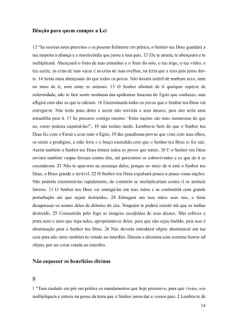 14
Bênção para quem cumpre a Lei
12 “Se ouvires estes preceitos e os puseres fielmente em prática, o Senhor teu Deus guardará a
teu respeito a aliança e a misericórdia que jurou a teus pais. 13 Ele te amará, te abençoará e te
multiplicará. Abençoará o fruto de tuas entranhas e o fruto do solo, o teu trigo, o teu vinho, o
teu azeite, as crias de tuas vacas e as crias de tuas ovelhas, na terra que a teus pais jurou dar-
te. 14 Serás mais abençoado do que todos os povos. Não haverá estéril de nenhum sexo, nem
no meio de ti, nem entre os animais. 15 O Senhor afastará de ti qualquer espécie de
enfermidade, não te fará sentir nenhuma das epidemias funestas do Egito que conheces, mas
afligirá com elas os que te odeiam. 16 Exterminarás todos os povos que o Senhor teu Deus vai
entregar-te. Não terás pena deles e assim não servirás a seus deuses, pois isto seria uma
armadilha para ti. 17 Se pensares contigo mesmo: ‘Estas nações são mais numerosas do que
eu, como poderia expulsá-las?’, 18 não tenhas medo. Lembra-te bem do que o Senhor teu
Deus fez com o Faraó e com todo o Egito, 19 das grandiosas provas que viste com teus olhos,
os sinais e prodígios, a mão forte e o braço estendido com que o Senhor teu Deus te fez sair.
Assim também o Senhor teu Deus tratará todos os povos que temes. 20 E o Senhor teu Deus
enviará também vespas ferozes contra eles, até perecerem os sobreviventes e os que de ti se
esconderem. 21 Não te apavores na presença deles, porque no meio de ti está o Senhor teu
Deus, o Deus grande e terrível. 22 O Senhor teu Deus expulsará pouco a pouco essas nações.
Não poderás exterminá-las rapidamente, do contrário se multiplicariam contra ti os animais
ferozes. 23 O Senhor teu Deus vai entregá-las em tuas mãos e as confundirá com grande
perturbação até que sejam destruídos. 24 Entregará em tuas mãos seus reis, e farás
desaparecer os nomes deles de debaixo do céu. Ninguém te poderá resistir até que os tenhas
destruído. 25 Consumirás pelo fogo as imagens esculpidas de seus deuses. Não cobices a
prata nem o ouro que haja nelas, apropriando-te deles, para que não sejas iludido, pois isso é
abominação para o Senhor teu Deus. 26 Não deverás introduzir objeto abominável em tua
casa para não seres também tu votado ao interdito. Detesta e abomina com extremo horror tal
objeto, por ser coisa votada ao interdito.
Não esquecer os benefícios divinos
8
1 “Tem cuidado em pôr em prática os mandamentos que hoje prescrevo, para que vivais, vos
multipliqueis e entreis na posse da terra que o Senhor jurou dar a vossos pais. 2 Lembra-te de
 