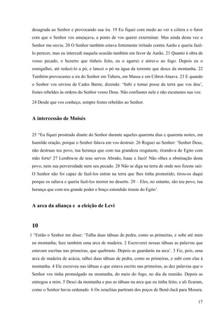 17
desagrada ao Senhor e provocando sua ira. 19 Eu fiquei com medo ao ver a cólera e o furor
com que o Senhor vos ameaçava, a ponto de vos querer exterminar. Mas ainda desta vez o
Senhor me ouviu. 20 O Senhor também estava fortemente irritado contra Aarão e queria fazê-
lo perecer, mas eu intercedi naquela ocasião também em favor de Aarão. 21 Quanto à obra de
vosso pecado, o bezerro que tínheis feito, eu o agarrei e atirei-o ao fogo. Depois eu o
esmigalhei, até reduzi-lo a pó, e lancei o pó na água da torrente que desce da montanha. 22
Também provocastes a ira do Senhor em Tabera, em Massa e em Cibrot-Ataava. 23 E quando
o Senhor vos enviou de Cades Barne, dizendo: ‘Subi e tomai posse da terra que vos dou’,
fostes rebeldes às ordens do Senhor vosso Deus. Não confiastes nele e não escutastes sua voz.
24 Desde que vos conheço, sempre fostes rebeldes ao Senhor.
A intercessão de Moisés
25 “Eu fiquei prostrado diante do Senhor durante aqueles quarenta dias e quarenta noites, em
humilde oração, porque o Senhor falava em vos destruir. 26 Roguei ao Senhor: ‘Senhor Deus,
não destruas teu povo, tua herança que com tua grandeza resgataste, tirando-a do Egito com
mão forte! 27 Lembra-te de teus servos Abraão, Isaac e Jacó! Não olhes a obstinação deste
povo, nem sua perversidade nem seu pecado. 28 Não se diga na terra de onde nos fizeste sair:
O Senhor não foi capaz de fazê-los entrar na terra que lhes tinha prometido; tirou-os daqui
porque os odiava e queria fazê-los morrer no deserto. 29 – Eles, no entanto, são teu povo, tua
herança que com teu grande poder e braço estendido tiraste do Egito’.
A arca da aliança e a eleição de Levi
10
1 “Então o Senhor me disse: ‘Talha duas tábuas de pedra, como as primeiras, e sobe até mim
na montanha; faze também uma arca de madeira. 2 Escreverei nessas tábuas as palavras que
estavam escritas nas primeiras, que quebraste. Depois as guardarás na arca’. 3 Fiz, pois, uma
arca de madeira de acácia, talhei duas tábuas de pedra, como as primeiras, e subi com elas à
montanha. 4 Ele escreveu nas tábuas o que estava escrito nas primeiras, as dez palavras que o
Senhor vos tinha promulgado na montanha, do meio do fogo, no dia da reunião. Depois as
entregou a mim. 5 Desci da montanha e pus as tábuas na arca que eu tinha feito, e ali ficaram,
como o Senhor havia ordenado. 6 Os israelitas partiram dos poços de Benê-Jacã para Mosera.
 