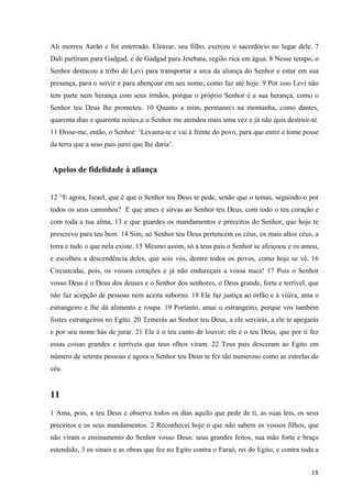 18
Ali morreu Aarão e foi enterrado. Eleazar, seu filho, exerceu o sacerdócio no lugar dele. 7
Dali partiram para Gadgad, e de Gadgad para Jetebata, região rica em água. 8 Nesse tempo, o
Senhor destacou a tribo de Levi para transportar a arca da aliança do Senhor e estar em sua
presença, para o servir e para abençoar em seu nome, como faz até hoje. 9 Por isso Levi não
tem parte nem herança com seus irmãos, porque o próprio Senhor é a sua herança, como o
Senhor teu Deus lhe prometeu. 10 Quanto a mim, permaneci na montanha, como dantes,
quarenta dias e quarenta noites,e o Senhor me atendeu mais uma vez e já não quis destruir-te.
11 Disse-me, então, o Senhor: ‘Levanta-te e vai à frente do povo, para que entre e tome posse
da terra que a seus pais jurei que lhe daria’.
Apelos de fidelidade à aliança
12 “E agora, Israel, que é que o Senhor teu Deus te pede, senão que o temas, seguindo-o por
todos os seus caminhos? E que ames e sirvas ao Senhor teu Deus, com todo o teu coração e
com toda a tua alma, 13 e que guardes os mandamentos e preceitos do Senhor, que hoje te
prescrevo para teu bem. 14 Sim, ao Senhor teu Deus pertencem os céus, os mais altos céus, a
terra e tudo o que nela existe. 15 Mesmo assim, só a teus pais o Senhor se afeiçoou e os amou,
e escolheu a descendência deles, que sois vós, dentre todos os povos, como hoje se vê. 16
Circuncidai, pois, os vossos corações e já não endureçais a vossa nuca! 17 Pois o Senhor
vosso Deus é o Deus dos deuses e o Senhor dos senhores, o Deus grande, forte e terrível, que
não faz acepção de pessoas nem aceita suborno. 18 Ele faz justiça ao órfão e à viúva, ama o
estrangeiro e lhe dá alimento e roupa. 19 Portanto, amai o estrangeiro, porque vós também
fostes estrangeiros no Egito. 20 Temerás ao Senhor teu Deus, a ele servirás, a ele te apegarás
e por seu nome hás de jurar. 21 Ele é o teu canto de louvor; ele é o teu Deus, que por ti fez
essas coisas grandes e terríveis que teus olhos viram. 22 Teus pais desceram ao Egito em
número de setenta pessoas e agora o Senhor teu Deus te fez tão numeroso como as estrelas do
céu.
11
1 Ama, pois, a teu Deus e observa todos os dias aquilo que pede de ti, as suas leis, os seus
preceitos e os seus mandamentos. 2 Reconhecei hoje o que não sabem os vossos filhos, que
não viram o ensinamento do Senhor vosso Deus: seus grandes feitos, sua mão forte e braço
estendido, 3 os sinais e as obras que fez no Egito contra o Faraó, rei do Egito, e contra toda a
 