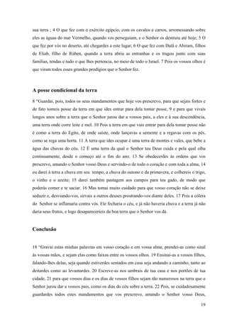 19
sua terra ; 4 O que fez com o exército egípcio, com os cavalos e carros, arremessando sobre
eles as águas do mar Vermelho, quando vos perseguiam, e o Senhor os destruiu até hoje; 5 O
que fez por vós no deserto, até chegardes a este lugar; 6 O que fez com Datã e Abiram, filhos
de Eliab, filho de Rúben, quando a terra abriu as entranhas e os tragou junto com suas
famílias, tendas e tudo o que lhes pertencia, no meio de todo o Israel. 7 Pois os vossos olhos é
que viram todos esses grandes prodígios que o Senhor fez.
A posse condicional da terra
8 “Guardai, pois, todos os seus mandamentos que hoje vos prescrevo, para que sejais fortes e
de fato tomeis posse da terra em que ides entrar para dela tomar posse, 9 e para que vivais
longos anos sobre a terra que o Senhor jurou dar a vossos pais, a eles e à sua descendência,
uma terra onde corre leite e mel. 10 Pois a terra em que vais entrar para dela tomar posse não
é como a terra do Egito, de onde saíste, onde lançavas a semente e a regavas com os pés,
como se rega uma horta. 11 A terra que ides ocupar é uma terra de montes e vales, que bebe a
água das chuvas do céu. 12 É uma terra da qual o Senhor teu Deus cuida e pela qual olha
continuamente, desde o começo até o fim do ano. 13 Se obedecerdes às ordens que vos
prescrevo, amando o Senhor vosso Deus e servindo-o de todo o coração e com toda a alma, 14
eu darei à terra a chuva em seu tempo, a chuva do outono e da primavera, e colhereis o trigo,
o vinho e o azeite; 15 darei também pastagem aos campos para teu gado, de modo que
poderás comer e te saciar. 16 Mas tomai muito cuidado para que vosso coração não se deixe
seduzir e, desviando-vos, sirvais a outros deuses prostrando-vos diante deles. 17 Pois a cólera
do Senhor se inflamaria contra vós. Ele fecharia o céu, e já não haveria chuva e a terra já não
daria seus frutos, e logo desapareceríeis da boa terra que o Senhor vos dá.
Conclusão
18 “Gravai estas minhas palavras em vosso coração e em vossa alma; prendei-as como sinal
às vossas mãos, e sejam elas como faixas entre os vossos olhos. 19 Ensinai-as a vossos filhos,
falando-lhes delas, seja quando estiverdes sentados em casa seja andando a caminho, tanto ao
deitardes como ao levantardes. 20 Escreve-as nos umbrais de tua casa e nos portões de tua
cidade, 21 para que vossos dias e os dias de vossos filhos sejam tão numerosos na terra que o
Senhor jurou dar a vossos pais, como os dias do céu sobre a terra. 22 Pois, se cuidadosamente
guardardes todos estes mandamentos que vos prescrevo, amando o Senhor vosso Deus,
 