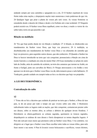 20
andando sempre por seus caminhos e apegando-vos a ele, 23 O Senhor expulsará de vossa
frente todas estas nações, e despojareis nações mais numerosas e mais poderosas do que vós.
24 Qualquer lugar que pisar a planta de vossos pés será vosso. As vossas fronteiras se
estenderão desde o deserto do Líbano e desde o rio Eufrates até o mar ocidental. 25 Ninguém
poderá resistir-vos. O Senhor vosso Deus espalhará, como vos disse, o medo e o terror de vós
sobre toda a terra em que puserdes o pé.
Bênção ou maldição
26 “Eis que hoje ponho diante de vós bênção e maldição: 27 A bênção, se obedecerdes aos
mandamentos do Senhor vosso Deus, que hoje vos prescrevo; 28 A maldição, se
desobedecerdes aos mandamentos do Senhor vosso Deus e vos afastardes do caminho que
hoje vos prescrevo, para seguirdes outros deuses, que não conhecíeis. 29 Quando o Senhor teu
Deus te houver introduzido na terra que vais conquistar, pronunciarás a bênção em cima do
monte Garizim e a maldição em cima do monte Ebal. (30 Essas montanhas se acham do outro
lado do Jordão, atrás do caminho do ocidente, na terra dos cananeus que moram na Arabá, em
frente a Guilgal, junto aos carvalhos de Moré.) 31 Porque atravessareis o rio Jordão e ireis
apossar-vos da terra que o Senhor vosso Deus vos dá; dela tomareis posse e nela habitareis. 32
Tende,pois, grande cuidado em cumprir todas as leis e os decretos que hoje vos proponho.
A LEI DEUTERONÔMICA
Centralização do culto
12
1 “Estas são as leis e decretos que cuidarás de praticar na terra que o Senhor, o Deus de teus
pais, te dá em posse por todo o tempo em que viveres sobre este chão. 2 Destruireis
radicalmente todos os lugares onde as nações, que ides conquistar, costumavam prestar culto
aos deuses, sobre os montes altos, as colinas e debaixo de qualquer árvore frondosa. 3
Derrubareis os altares,quebrareis as colunas sagradas, queimareis os troncos sagrados,
despedaçareis as estátuas de seus deuses e fareis desaparecer os nomes daqueles lugares. 4
Pois não será por esses meios que prestareis culto ao Senhor vosso Deus. 5 Ao contrário, vos
dirigireis ao o lugar que o Senhor vosso Deus escolher entre todas as vossas tribos, para nele
fazer morar o seu nome. 6 Para lá levareis vossos holocaustos e sacrifícios, vossos dízimos,
 