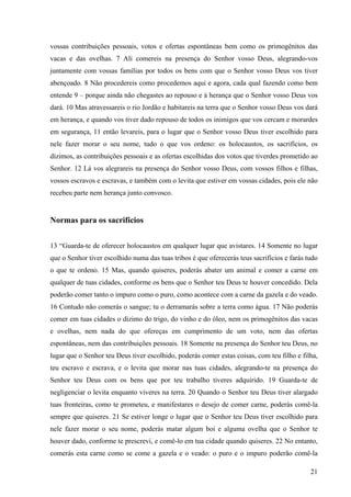 21
vossas contribuições pessoais, votos e ofertas espontâneas bem como os primogênitos das
vacas e das ovelhas. 7 Ali comereis na presença do Senhor vosso Deus, alegrando-vos
juntamente com vossas famílias por todos os bens com que o Senhor vosso Deus vos tiver
abençoado. 8 Não procedereis como procedemos aqui e agora, cada qual fazendo como bem
entende 9 – porque ainda não chegastes ao repouso e à herança que o Senhor vosso Deus vos
dará. 10 Mas atravessareis o rio Jordão e habitareis na terra que o Senhor vosso Deus vos dará
em herança, e quando vos tiver dado repouso de todos os inimigos que vos cercam e morardes
em segurança, 11 então levareis, para o lugar que o Senhor vosso Deus tiver escolhido para
nele fazer morar o seu nome, tudo o que vos ordeno: os holocaustos, os sacrifícios, os
dízimos, as contribuições pessoais e as ofertas escolhidas dos votos que tiverdes prometido ao
Senhor. 12 Lá vos alegrareis na presença do Senhor vosso Deus, com vossos filhos e filhas,
vossos escravos e escravas, e também com o levita que estiver em vossas cidades, pois ele não
recebeu parte nem herança junto convosco.
Normas para os sacrifícios
13 “Guarda-te de oferecer holocaustos em qualquer lugar que avistares. 14 Somente no lugar
que o Senhor tiver escolhido numa das tuas tribos é que oferecerás teus sacrifícios e farás tudo
o que te ordeno. 15 Mas, quando quiseres, poderás abater um animal e comer a carne em
qualquer de tuas cidades, conforme os bens que o Senhor teu Deus te houver concedido. Dela
poderão comer tanto o impuro como o puro, como acontece com a carne da gazela e do veado.
16 Contudo não comerás o sangue; tu o derramarás sobre a terra como água. 17 Não poderás
comer em tuas cidades o dízimo do trigo, do vinho e do óleo, nem os primogênitos das vacas
e ovelhas, nem nada do que ofereças em cumprimento de um voto, nem das ofertas
espontâneas, nem das contribuições pessoais. 18 Somente na presença do Senhor teu Deus, no
lugar que o Senhor teu Deus tiver escolhido, poderás comer estas coisas, com teu filho e filha,
teu escravo e escrava, e o levita que morar nas tuas cidades, alegrando-te na presença do
Senhor teu Deus com os bens que por teu trabalho tiveres adquirido. 19 Guarda-te de
negligenciar o levita enquanto viveres na terra. 20 Quando o Senhor teu Deus tiver alargado
tuas fronteiras, como te prometeu, e manifestares o desejo de comer carne, poderás comê-la
sempre que quiseres. 21 Se estiver longe o lugar que o Senhor teu Deus tiver escolhido para
nele fazer morar o seu nome, poderás matar algum boi e alguma ovelha que o Senhor te
houver dado, conforme te prescrevi, e comê-lo em tua cidade quando quiseres. 22 No entanto,
comerás esta carne como se come a gazela e o veado: o puro e o impuro poderão comê-la
 