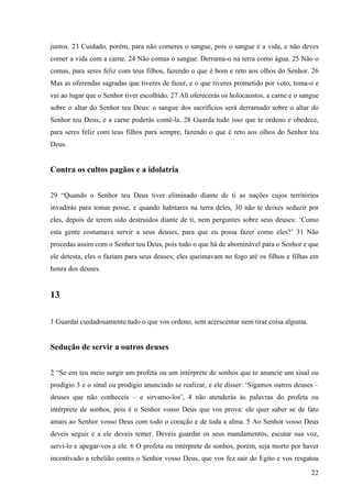 22
juntos. 23 Cuidado, porém, para não comeres o sangue, pois o sangue é a vida, e não deves
comer a vida com a carne. 24 Não comas o sangue. Derrama-o na terra como água. 25 Não o
comas, para seres feliz com teus filhos, fazendo o que é bom e reto aos olhos do Senhor. 26
Mas as oferendas sagradas que tiveres de fazer, e o que tiveres prometido por voto, toma-o e
vai ao lugar que o Senhor tiver escolhido. 27 Ali oferecerás os holocaustos, a carne e o sangue
sobre o altar do Senhor teu Deus: o sangue dos sacrifícios será derramado sobre o altar do
Senhor teu Deus, e a carne poderás comê-la. 28 Guarda tudo isso que te ordeno e obedece,
para seres feliz com teus filhos para sempre, fazendo o que é reto aos olhos do Senhor teu
Deus.
Contra os cultos pagãos e a idolatria
29 “Quando o Senhor teu Deus tiver eliminado diante de ti as nações cujos territórios
invadirás para tomar posse, e quando habitares na terra deles, 30 não te deixes seduzir por
eles, depois de terem sido destruídos diante de ti, nem perguntes sobre seus deuses: ‘Como
esta gente costumava servir a seus deuses, para que eu possa fazer como eles?’ 31 Não
procedas assim com o Senhor teu Deus, pois tudo o que há de abominável para o Senhor e que
ele detesta, eles o faziam para seus deuses; eles queimavam no fogo até os filhos e filhas em
honra dos deuses.
13
1 Guardai cuidadosamente tudo o que vos ordeno, sem acrescentar nem tirar coisa alguma.
Sedução de servir a outros deuses
2 “Se em teu meio surgir um profeta ou um intérprete de sonhos que te anuncie um sinal ou
prodígio 3 e o sinal ou prodígio anunciado se realizar, e ele disser: ‘Sigamos outros deuses –
deuses que não conheceis – e sirvamo-los’, 4 não atenderás às palavras do profeta ou
intérprete de sonhos, pois é o Senhor vosso Deus que vos prova: ele quer saber se de fato
amais ao Senhor vosso Deus com todo o coração e de toda a alma. 5 Ao Senhor vosso Deus
deveis seguir e a ele deveis temer. Deveis guardar os seus mandamentos, escutar sua voz,
servi-lo e apegar-vos a ele. 6 O profeta ou intérprete de sonhos, porém, seja morto por haver
incentivado a rebelião contra o Senhor vosso Deus, que vos fez sair do Egito e vos resgatou
 