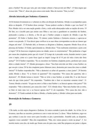 para o Senhor? No ano que vem, por este tempo voltarei e Sara já terá um filho”. 15 Sara negou que
tivesse rido: “Não ri”, disse ela, pois estava com medo. Mas ele insistiu: “Sim, tu riste”.
Abraão intercede por Sodoma e Gomorra
16 Os homens levantaram-se e voltaram os olhos em direção de Sodoma. Abraão os acompanhava para
deles se despedir. 17 O Senhor disse consigo: “Acaso poderei ocultar a Abraão o que vou fazer? 18
Pois Abraão virá a ser uma nação grande e forte, e nele serão abençoadas todas as nações da terra. 19
De fato, eu o escolhi para que ensine seus filhos e sua casa a guardarem os caminhos do Senhor,
praticando a justiça e o direito, a fim de que o Senhor cumpra a respeito de Abraão o que lhe
prometeu”. 20 Então o Senhor disse: “O clamor contra Sodoma e Gomorra cresceu, e agravou-se
muito o seu pecado. 21 Vou descer para verificar se as suas obras correspondem ou não ao clamor que
chegou até mim”. 22 Partindo dali, os homens se dirigiram a Sodoma, enquanto Abraão ficou ali na
presença do Senhor. 23 Então, aproximando-se, Abraão disse: “Vais realmente exterminar o justo com
o ímpio? 24 Se houvesse cinqüenta justos na cidade, acaso os exterminarias? Não perdoarias o lugar
por causa dos cinqüenta justos que ali vivem? 25 Longe de ti proceder assim, fazendo morrer o justo
com o ímpio, como se o justo fosse igual ao ímpio! Longe de ti! O juiz de toda a terra não faria
justiça?” 26 O Senhor respondeu: “Se eu encontrar em Sodoma cinqüenta justos, perdoarei por causa
deles a cidade inteira”. 27 Abraão prosseguiu e disse: “Sou bem atrevido em falar a meu Senhor, eu
que sou pó e cinza. 28 Se dos cinqüenta justos faltarem cinco, destruirás por causa dos cinco a cidade
inteira?” O Senhor respondeu-lhe: “Não a destruirei se achar ali quarenta e cinco justos”. 29 Insistiu
ainda Abraão e disse: “E se forem só quarenta?” Ele respondeu: “Por causa dos quarenta, não a
destruirei”. 30 Abraão tornou a insistir: “Não se irrite o meu Senhor, se ainda falo. E se não houver
mais do que trinta justos?” Ele respondeu: “Também não o farei se encontrar somente trinta”. 31
Tornou Abraão a insistir: “Já que me atrevi a falar a meu Senhor: e se houver apenas vinte justos?” Ele
respondeu: “Não a destruirei, por causa dos vinte”. 32 E Abraão disse: “Que meu Senhor não se irrite,
se falar só mais uma vez: e se houver apenas dez?” E ele respondeu: “Por causa dos dez, não a
destruirei”. 33 Tendo acabado de falar a Abraão, o Senhor partiu, e Abraão voltou para sua tenda.
Destruição de Sodoma e Gomorra
19
1 De tarde, os dois anjos chegaram a Sodoma. Ló estava sentado à porta da cidade. Ao vê-los, Ló se
levantou, saiu-lhes ao encontro, prostrou-se com o rosto em terra 2 e disse: “Meus Senhores, rogo-vos
que venhais à casa de vosso servo para lavardes os pés e pernoitardes. Amanhã cedo, ao despertar,
seguireis vosso caminho”. Mas eles responderam: “Não, nós vamos passar a noite na praça”. 3 Ló
insistiu muito com eles, de modo que foram com ele para casa, onde lhes preparou um jantar e alguns
 