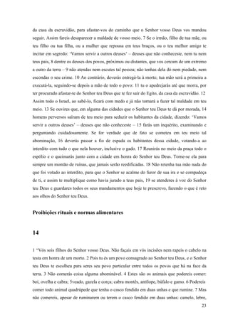 23
da casa da escravidão, para afastar-vos do caminho que o Senhor vosso Deus vos mandou
seguir. Assim fareis desaparecer a maldade de vosso meio. 7 Se o irmão, filho de tua mãe, ou
teu filho ou tua filha, ou a mulher que repousa em teus braços, ou o teu melhor amigo te
incitar em segredo: ‘Vamos servir a outros deuses’ – deuses que não conheceste, nem tu nem
teus pais, 8 dentre os deuses dos povos, próximos ou distantes, que vos cercam de um extremo
a outro da terra – 9 não atendas nem escutes tal pessoa; não tenhas dela dó nem piedade, nem
escondas o seu crime. 10 Ao contrário, deverás entregá-la à morte; tua mão será a primeira a
executá-la, seguindo-se depois a mão de todo o povo: 11 tu o apedrejarás até que morra, por
ter procurado afastar-te do Senhor teu Deus que te fez sair do Egito, da casa da escravidão. 12
Assim todo o Israel, ao sabê-lo, ficará com medo e já não tornará a fazer tal maldade em teu
meio. 13 Se ouvires que, em alguma das cidades que o Senhor teu Deus te dá por morada, 14
homens perversos saíram de teu meio para seduzir os habitantes da cidade, dizendo: ‘Vamos
servir a outros deuses’ – deuses que não conheceste – 15 farás um inquérito, examinando e
perguntando cuidadosamente. Se for verdade que de fato se cometeu em teu meio tal
abominação, 16 deverás passar a fio de espada os habitantes dessa cidade, votando-a ao
interdito com tudo o que nela houver, inclusive o gado. 17 Reunirás no meio da praça todo o
espólio e o queimarás junto com a cidade em honra do Senhor teu Deus. Torne-se ela para
sempre um montão de ruínas, que jamais serão reedificadas. 18 Não retenha tua mão nada do
que foi votado ao interdito, para que o Senhor se acalme do furor de sua ira e se compadeça
de ti, e assim te multiplique como havia jurado a teus pais, 19 se atenderes à voz do Senhor
teu Deus e guardares todos os seus mandamentos que hoje te prescrevo, fazendo o que é reto
aos olhos do Senhor teu Deus.
Proibições rituais e normas alimentares
14
1 “Vós sois filhos do Senhor vosso Deus. Não façais em vós incisões nem rapeis o cabelo na
testa em honra de um morto. 2 Pois tu és um povo consagrado ao Senhor teu Deus, e o Senhor
teu Deus te escolheu para seres seu povo particular entre todos os povos que há na face da
terra. 3 Não comerás coisa alguma abominável. 4 Estes são os animais que podereis comer:
boi, ovelha e cabra; 5veado, gazela e corça; cabra montês, antílope, búfalo e gamo. 6 Podereis
comer todo animal quadrúpede que tenha o casco fendido em duas unhas e que rumine. 7 Mas
não comereis, apesar de ruminarem ou terem o casco fendido em duas unhas: camelo, lebre,
 