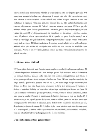 24
hírace, animais que ruminam mas não têm o casco fendido; estes são impuros para vós. 8 O
porco, que tem casco fendido mas não rumina, é impuro para vós. Não comereis sua carne
nem tocareis os seus cadáveres. 9 Dos animais que vivem na água comereis os que têm
barbatanas e escamas; 10mas não comereis nenhum dos que não tenham barbatanas nem
escamas; são para vós impuros. 11 Podereis comer de todas as aves puras. 12 Eis as que não
podereis comer: águia, falcão, águia-marinha, 13milhafre, gavião de qualquer espécie; 14 toda
espécie de corvo; 15 avestruz, coruja, gaivota e qualquer ave de rapina; 16 mocho, corujão,
cisne, 17 pelicano, abutre e corvo-marinho; 18 A cegonha e a garça de todas as espécies, a
poupa e o morcego. 19 Qualquer inseto é impuro para vós; não o deveis comer. 20 Podereis
comer toda ave pura. 21 Não comerás carne de nenhum animal achado morto acidentalmente;
podereis dá-la para comer ao estrangeiro que reside em tuas cidades, ou vendê-la a um
forasteiro. Pois tu és um povo consagrado ao Senhor teu Deus. Não cozinharás um cabrito no
leite de sua mãe.
Os dízimos anual e trienal
22 “Separarás o dízimo de todo fruto de tuas semeaduras, produzido pelo campo cada ano. 23
Comerás na presença do Senhor teu Deus, no lugar que ele tiver escolhido para ali fazer morar
seu nome, o dízimo do trigo, do vinho e do óleo, bem como os primogênitos do gado bovino e
ovino, para aprenderes a temer sempre o Senhor teu Deus. 24 Mas, quando o caminho for
longo demais, quando não puderes levá-los até lá, por ficar longe o lugar escolhido pelo
Senhor teu Deus para nele fazer morar seu nome, e ele te tiver abençoado, 25 venderás o
dízimo e, levando o dinheiro em tuas mãos, irás ao lugar escolhido pelo Senhor teu Deus. 26
Com o dinheiro comprarás o que desejares: bois, ovelhas, vinho ou bebida fermentada, enfim
tudo o que te agradar. Comerás lá na presença do Senhor, alegrando-te com tua família. 27 E
não te esqueças de repartir com o levita que mora na cidade, pois ele não tem parte nem
herança como tu. 28 No fim de três anos, porás de lado todos os dízimos da colheita do ano,
depositando-os dentro da cidade. 29 E vindo o levita – que não tem parte nem herança como
tu –, o estrangeiro, o órfão e a viúva que estiverem em tua cidade, eles comerão à saciedade,
para que o Senhor teu Deus te abençoe em todos os teus trabalhos.
O ano sabático: anistia e generosidade
 