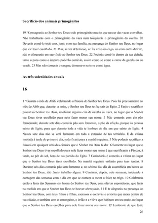 26
Sacrifício dos animais primogênitos
19 “Consagrarás ao Senhor teu Deus todo primogênito macho que nascer das vacas e ovelhas.
Não trabalharás com o primogênito da vaca nem tosquiarás o primogênito da ovelha. 20
Deverás comê-lo todo ano, junto com tua família, na presença do Senhor teu Deus, no lugar
que ele tiver escolhido. 21 Mas, se for defeituoso, se for coxo ou cego, ou com outro defeito,
não o oferecerás em sacrifício ao Senhor teu Deus. 22 Poderás comê-lo dentro da tua cidade;
tanto o puro como o impuro poderão comê-lo, assim como se come a carne da gazela ou do
veado. 23 Mas não comerás o sangue; derrama-o na terra como água.
As três solenidades anuais
16
1 “Guarda o mês de Abib, celebrando a Páscoa do Senhor teu Deus. Pois foi precisamente no
mês de Abib que, durante a noite, o Senhor teu Deus te fez sair do Egito. 2 Farás o sacrifício
pascal ao Senhor teu Deus, imolando alguma cria de ovelha ou vaca, no lugar que o Senhor
teu Deus tiver escolhido para nele fazer morar seu nome. 3 Não comerás com ele pão
fermentado; durante sete dias comerás pão sem fermento, o pão da aflição, porque às pressas
saíste do Egito, para que durante toda a vida te lembres do dia em que saíste do Egito. 4
Nestes sete dias não se verá fermento em toda a extensão de teu território. E da vítima
imolada à tarde do primeiro dia, nada ficará para a manhã seguinte. 5 Não poderás sacrificar a
Páscoa em qualquer uma das cidades que o Senhor teu Deus te der. 6 Somente no lugar que o
Senhor teu Deus tiver escolhido para nele fazer morar seu nome é que sacrificarás a Páscoa, à
tarde, ao pôr do sol, hora de tua partida do Egito. 7 Cozinharás e comerás a vítima no lugar
que o Senhor teu Deus tiver escolhido. Na manhã seguinte voltarás para tuas tendas. 8
Durante seis dias comerás pão sem fermento e, no sétimo dia, dia da assembléia em honra do
Senhor teu Deus, não fareis trabalho algum. 9 Contarás, depois, sete semanas, iniciando a
contagem das semanas com o dia em que se começa a meter a foice no trigo. 10 Celebrarás
então a festa das Semanas em honra do Senhor teu Deus, com ofertas espontâneas, que farás
na medida em que o Senhor teu Deus te houver abençoado. 11 E te alegrarás na presença do
Senhor teu Deus, com teus filhos e filhas, escravos e escravas e o levita que mora dentro de
tua cidade, e também com o estrangeiro, o órfão e a viúva que habitam em teu meio, no lugar
que o Senhor teu Deus escolher para nele fazer morar seu nome. 12 Lembra-te de que foste
 