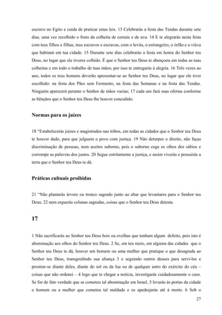 27
escravo no Egito e cuida de praticar estas leis. 13 Celebrarás a festa das Tendas durante sete
dias, uma vez recolhido o fruto da colheita de cereais e de uva. 14 E te alegrarás nesta festa
com teus filhos e filhas, teus escravos e escravas, com o levita, o estrangeiro, o órfão e a viúva
que habitam em tua cidade. 15 Durante sete dias celebrarás a festa em honra do Senhor teu
Deus, no lugar que ele tiveres colhido. É que o Senhor teu Deus te abençoou em todas as tuas
colheitas e em todo o trabalho de tuas mãos; por isso te entregarás à alegria. 16 Três vezes ao
ano, todos os teus homens deverão apresentar-se ao Senhor teu Deus, no lugar que ele tiver
escolhido: na festa dos Pães sem Fermento, na festa das Semanas e na festa das Tendas.
Ninguém aparecerá perante o Senhor de mãos vazias; 17 cada um fará suas ofertas conforme
as bênçãos que o Senhor teu Deus lhe houver concedido.
Normas para os juízes
18 “Estabelecerás juízes e magistrados nas tribos, em todas as cidades que o Senhor teu Deus
te houver dado, para que julguem o povo com justiça. 19 Não deturpes o direito, não faças
discriminação de pessoas, nem aceites suborno, pois o suborno cega os olhos dos sábios e
corrompe as palavras dos justos. 20 Segue estritamente a justiça, e assim viverás e possuirás a
terra que o Senhor teu Deus te dá.
Práticas cultuais proibidas
21 “Não plantarás árvore ou tronco sagrado junto ao altar que levantares para o Senhor teu
Deus; 22 nem erguerás colunas sagradas, coisas que o Senhor teu Deus detesta.
17
1 Não sacrificarás ao Senhor teu Deus bois ou ovelhas que tenham algum defeito, pois isto é
abominação aos olhos do Senhor teu Deus. 2 Se, em teu meio, em alguma das cidades que o
Senhor teu Deus te dá, houver um homem ou uma mulher que pratique o que desagrada ao
Senhor teu Deus, transgredindo sua aliança 3 e seguindo outros deuses para servi-los e
prostrar-se diante deles, diante do sol ou da lua ou de qualquer astro do exército do céu –
coisas que não ordenei – 4 logo que te chegar a notícia, investigarás cuidadosamente o caso.
Se for de fato verdade que se cometeu tal abominação em Israel, 5 levarás às portas da cidade
o homem ou a mulher que cometeu tal maldade e os apedrejarás até à morte. 6 Sob o
 