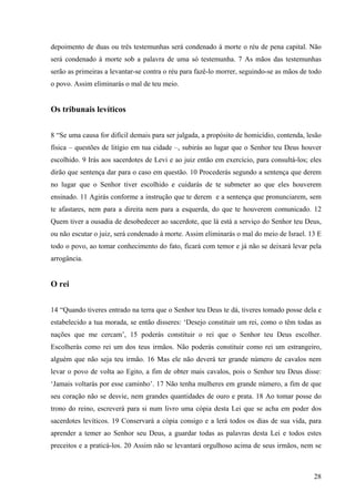 28
depoimento de duas ou três testemunhas será condenado à morte o réu de pena capital. Não
será condenado à morte sob a palavra de uma só testemunha. 7 As mãos das testemunhas
serão as primeiras a levantar-se contra o réu para fazê-lo morrer, seguindo-se as mãos de todo
o povo. Assim eliminarás o mal de teu meio.
Os tribunais levíticos
8 “Se uma causa for difícil demais para ser julgada, a propósito de homicídio, contenda, lesão
física – questões de litígio em tua cidade –, subirás ao lugar que o Senhor teu Deus houver
escolhido. 9 Irás aos sacerdotes de Levi e ao juiz então em exercício, para consultá-los; eles
dirão que sentença dar para o caso em questão. 10 Procederás segundo a sentença que derem
no lugar que o Senhor tiver escolhido e cuidarás de te submeter ao que eles houverem
ensinado. 11 Agirás conforme a instrução que te derem e a sentença que pronunciarem, sem
te afastares, nem para a direita nem para a esquerda, do que te houverem comunicado. 12
Quem tiver a ousadia de desobedecer ao sacerdote, que lá está a serviço do Senhor teu Deus,
ou não escutar o juiz, será condenado à morte. Assim eliminarás o mal do meio de Israel. 13 E
todo o povo, ao tomar conhecimento do fato, ficará com temor e já não se deixará levar pela
arrogância.
O rei
14 “Quando tiveres entrado na terra que o Senhor teu Deus te dá, tiveres tomado posse dela e
estabelecido a tua morada, se então disseres: ‘Desejo constituir um rei, como o têm todas as
nações que me cercam’, 15 poderás constituir o rei que o Senhor teu Deus escolher.
Escolherás como rei um dos teus irmãos. Não poderás constituir como rei um estrangeiro,
alguém que não seja teu irmão. 16 Mas ele não deverá ter grande número de cavalos nem
levar o povo de volta ao Egito, a fim de obter mais cavalos, pois o Senhor teu Deus disse:
‘Jamais voltarás por esse caminho’. 17 Não tenha mulheres em grande número, a fim de que
seu coração não se desvie, nem grandes quantidades de ouro e prata. 18 Ao tomar posse do
trono do reino, escreverá para si num livro uma cópia desta Lei que se acha em poder dos
sacerdotes levíticos. 19 Conservará a cópia consigo e a lerá todos os dias de sua vida, para
aprender a temer ao Senhor seu Deus, a guardar todas as palavras desta Lei e todos estes
preceitos e a praticá-los. 20 Assim não se levantará orgulhoso acima de seus irmãos, nem se
 