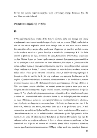 29
desviará para a direita ou para a esquerda; e assim se prolongará o tempo do reinado dele e de
seus filhos, no meio de Israel.
O direito dos sacerdotes levíticos
18
1 “Os sacerdotes levíticos e toda a tribo de Levi não terão parte nem herança com Israel;
viverão das ofertas consumadas pelo fogo para Senhor e de sua herança. 2 Nada receberão dos
bens de seus irmãos. O próprio Senhor é sua herança, como ele lhes disse. 3 Eis os direitos
dos sacerdotes sobre o povo, sobre aqueles que oferecerem em sacrifício um boi ou uma
ovelha: darão ao sacerdote o quarto dianteiro, as mandíbulas e o estômago. 4 A ele darás
também as primícias do trigo, do vinho e do azeite, bem como a primeira lã da tosquia das
ovelhas. 5 Pois o Senhor teu Deus o escolheu dentre todas as tribos para estar com seus filhos
em sua presença e exercer o ministério em nome do Senhor, para sempre. 6 Quando um levita
sair de qualquer cidade de Israel, para onde emigrou, e de livre e espontânea vontade vier para
o lugar escolhido pelo Senhor, 7 exercerá o ministério em nome do Senhor seu Deus, como os
demais irmãos levitas que ali estiverem servindo ao Senhor, 8 e receberá uma porção igual à
dos outros, além do que lhe for devido pela venda dos bens paternos. Profetas em vez de
magia 9 “Quando tiveres entrado na terra que o Senhor teu Deus te dá, não imites as práticas
abomináveis dessas nações. 10 Não haja em teu meio quem faça passar pelo fogo o filho ou a
filha, nem quem consulte adivinhos, ou observe sonhos ou agouros, nem quem use a
feitiçaria; 11 nem quem recorra à magia, consulte oráculos, interrogue espíritos ou evoque os
mortos. 12 Pois o Senhor abomina quem se entrega a tais práticas. É por tais abominações que
o Senhor teu Deus deserdará diante de ti estas nações. 13 Tu, sê integro para com o Senhor
teu Deus. 14 Pois essas nações que vais expropriar são os que consultam feiticeiros adivinhos,
mas a ti o Senhor teu Deus não permite nada disso. 15 O Senhor teu Deus suscitará para ti, do
meio de ti, dentre os teus irmãos, um profeta como eu: é a ele que deverás ouvir. 16 Foi
exatamente o que pediste ao Senhor teu Deus no monte Horeb, no dia da assembléia, ao dizer:
‘Não quero mais ouvir a voz do Senhor meu Deus, nem ver este grande fogo, para não acabar
morrendo’. 17 Então o Senhor me disse: ‘Está bem o que falaram. 18 Suscitarei para eles, do
meio dos irmãos, um profeta semelhante a ti. Porei as minhas palavras em sua boca e ele lhes
comunicará tudo o que eu lhe ordenar. 19 Eu mesmo pedirei contas a quem não escutar as
palavras que ele pronunciar em meu nome. 20 Mas o profeta que tiver a ousadia de dizer em
 