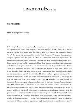 LIVRO DO GÊNESIS
NO PRINCÍPIO
Hino da criação do universo
1
1 No princípio, Deus criou o céu e a terra. 2 A terra estava deserta e vazia, as trevas cobriam o abismo
e o Espírito de Deus pairava sobre as águas. 3 Deus disse: “Faça-se a luz”! E a luz se fez. 4 Deus viu
que a luz era boa. Deus separou a luz das trevas. 5 À luz Deus chamou “dia” e às trevas chamou
“noite”. Houve uma tarde e uma manhã: o primeiro dia. 6 Deus disse: “Faça-se um firmamento entre
as águas, separando umas das outras”. 7 E Deus fez o firmamento. Separou as águas debaixo do
firmamento, das águas acima do firmamento. E assim se fez. 8 Ao firmamento Deus chamou “céu”.
Houve uma tarde e uma manhã: o segundo dia. 9 Deus disse: “Juntem-se num único lugar as águas que
estão debaixo do céu, para que apareça o solo firme”. E assim se fez. 10 Ao solo firme Deus chamou
“terra” e ao ajuntamento das águas, “mar”. E Deus viu que era bom. 11 Deus disse: “A terra faça
brotar vegetação: plantas, que dêem semente, e árvores frutíferas, que dêem fruto sobre a terra, tendo
em si a semente de sua espécie”. E assim se fez. 12 A terra produziu vegetação: plantas, que dão a
semente de sua espécie, e árvores, que dão seu fruto com a semente de sua espécie. E Deus viu que era
bom. 13 Houve uma tarde e uma manhã: o terceiro dia. 14 Deus disse: “Façam-se luzeiros no
firmamento do céu, para separar o dia da noite. Que sirvam de sinais para marcar as festas, os dias e os
anos. 15 E, como luzeiros no firmamento do céu, sirvam para iluminar a terra”. E assim se fez. 16
Deus fez os dois grandes luzeiros, o luzeiro maior para presidir ao dia e o luzeiro menor para presidir à
noite, e também as estrelas. 17 Deus colocou-os no firmamento do céu para iluminar a terra, 18
presidir ao dia e à noite e separar a luz das trevas. E Deus viu que era bom. 19 Houve uma tarde e uma
manhã: o quarto dia. 20 Deus disse: “Fervilhem as águas de seres vivos e voem pássaros sobre a terra,
debaixo do firmamento do céu”. 21 Deus criou os grandes monstros marinhos e todos os seres vivos
que nadam fervilhando nas águas, segundo suas espécies, e todas as aves segundo suas espécies. E
 