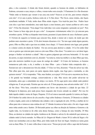 pães, e eles comeram. 4 Ainda não foram dormir, quando os homens da cidade, os habitantes de
Sodoma, cercaram a casa; moços e velhos, vieram todos sem exceção. 5 Chamaram Ló e lhe disseram:
“Onde estão os homens que vieram à tua casa esta noite? Traze-os cá até nós, para termos relações
com eles”. 6 Ló saiu à porta, fechou-a atrás de si 7e lhes disse: “Por favor, meus irmãos, não façais
semelhante maldade. 8 Vede, tenho duas filhas ainda virgens. Vou trazê-las para fora. Podeis fazer
com elas o que bem entenderdes; mas nada façais a estes homens, pois vieram acolher-se sob o meu
teto”. 9 Eles lhe disseram: “Fora daqui! Este indivíduo veio como imigrante e pretende ser juiz? Pois
bem. Vamos te fazer algo pior do que a eles”. Avançaram violentamente sobre Ló e já estavam para
arrombar a porta. 10 Mas os hóspedes intervieram, puxaram Ló para dentro de casa e fecharam a porta.
11 Feriram de cegueira os homens que estavam fora, desde o menor até o maior, de modo que não
podiam mais encontrar a porta. 12 Os dois homens disseram a Ló: “Se tens aqui ainda algum parente,
genro, filho ou filha, tudo o que tens na cidade, tira-o daqui. 13 Vamos destruir este lugar, pois grande
é o clamor contra ele diante do Senhor. Ele nos enviou para destruir a cidade. 14 Ló foi então falar
com os genros que estavam para casar-se com suas filhas e lhes disse: “Levantai-vos e saí deste lugar,
porque o Senhor vai destruir a cidade”. Mas os genros julgaram que estivesse brincando. 15 Ao raiar
da aurora, os anjos insistiram com Ló, dizendo: “Levanta-te, toma tua mulher e as duas filhas que tens,
para não morreres também tu por causa do castigo da cidade”. 16 Como ele hesitasse, os homens
tomaram-no pela mão, a ele, à mulher e às duas filhas – pois o Senhor tinha compaixão dele –,
fizeram-nos sair e deixaram-nos fora da cidade. 17 Uma vez fora, disseram: “Trata de salvar tua vida.
Não olhes para trás, nem pares em parte alguma desta região, mas foge para a montanha, se não
quiseres morrer”. 18 Ló respondeu: “Não, meu Senhor, eu te peço! 19 O teu servo encontrou teu favor,
e foi grande tua bondade comigo, conservando-me a vida. Mas receio não poder salvar-me na
montanha, antes que a calamidade me atinja e eu morra. 20 Eis aqui perto uma cidade onde poderei
refugiar-me. É um povoado. Permite que me salve ali. É bem pequena, mas salvaria minha vida”. 21 E
ele lhe disse: “Pois bem, concedo-te também este favor: não destruirei a cidade de que falas. 22
Refugia-te lá depressa, pois nada posso fazer enquanto não tiveres entrado na cidade”. Por isso foi
dado àquela cidade o nome de Segor, Pequena. 23 O sol estava nascendo quando Ló entrou em Segor.
24 O Senhor fez então chover do céu enxofre e fogo sobre Sodoma e Gomorra. 25 Destruiu as cidades
e toda a região, junto com os habitantes das cidades e até a vegetação do solo. 26 Ora, a mulher de Ló
olhou para trás e tornou-se uma estátua de sal. 27 Abraão levantou-se bem cedo e foi até o lugar onde
antes tinha estado com o Senhor. 28 Deixando pairar seu olhar na direção de Sodoma e Gomorra e da
região toda, viu levantar-se do chão uma densa fumaça, como a fumaça de uma fornalha. 29 Mas
Deus, ao destruir as cidades da região, lembrou-se de Abraão e salvou Ló da catástrofe que arrasou as
cidades onde Ló havia morado. As filhas de Ló. Origem de Moab e Amon 30 Ló subiu de Segor e foi
morar nas montanhas com as duas filhas, pois tinha medo de ficar em Segor. Instalou-se numa gruta
com as duas filhas. 31 A mais velha disse à mais nova: “Nosso pai já está velho e aqui não há homens
 