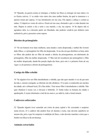 33
10 “Quando, na guerra contra os inimigos, o Senhor teu Deus os entregar em tuas mãos e tu
os fizeres cativos, 11 se então vires entre eles uma mulher bonita, da qual te enamores e a
queiras tomar por esposa, 12 tua introduzirás em tua casa. Ela rapará a cabeça e cortará as
unhas, 13 deporá as vestes de cativa e ficará em tua casa, chorando o pai e a mãe durante um
mês. Depois te unirás a ela e serás o seu marido, e ela, tua esposa. 14 Se depois não te
agradares dela, tu a deixarás partir em liberdade; não poderás vendê-la por dinheiro nem
maltratá-la, pois a possuíste como esposa.
Direitos do primogênito
15 “Se um homem tiver duas mulheres, uma amada e outra desprezada, e ambas lhe tiverem
dado filhos, e o primogênito for filho da desprezada, 16 no dia em que distribuir os bens entre
os filhos não poderá dar ao filho da amada o direito da primogenitura, em detrimento do
primogênito, filho da mulher desprezada. 17 Mas terá de reconhecer por primogênito o filho
da mulher desprezada, dando-lhe porção dupla dos bens, pois este é o primeiro fruto de seu
vigor e a ele pertence o direito da primogenitura.
Castigo do filho rebelde
18 “Se alguém tiver um filho desobediente e rebelde, que não quer atender à voz do pai nem
da mãe e, mesmo castigado, se obstinar em não obedecer, 19 os pais o conduzirão aos anciãos
da cidade, até o tribunal local, 20 e lhes dirão: ‘Este nosso filho é desobediente e rebelde. Não
quer obedecer à nossa voz, é devasso e beberrão. 21 Então todos os homens da cidade o
apedrejarão. E assim eliminarás o mal de teu meio e, ao sabê-lo, todo o Israel temerá.
Cadáveres enforcados
22 “Quando alguém tiver cometido um crime de pena capital e for executado e suspenso
numa árvore, 23 o cadáver não poderá ficar ali durante a noite, mas deverás sepultá-lo no
mesmo dia, pois o que foi suspenso é maldição de Deus, e não deverás manchar a terra que o
Senhor teu Deus te dá em herança.
Animais extraviados
 