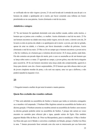 35
se verificado não ter sido virgem a jovem, 21 ela será levada até à entrada da casa do pai e os
homens da cidade a apedrejarão até à morte, por haver cometido uma infâmia em Israel,
prostituindo-se na casa paterna. Assim eliminarás o mal de teu meio.
Adultério e estupro
22 “Se um homem for apanhado dormindo com uma mulher casada, ambos serão mortos, o
homem que se juntou com a mulher, e a mulher. Assim eliminarás o mal de teu meio. 23 Se
um homem encontrar na cidade uma moça ainda virgem, noiva de outro, e dormir com ela, 24
levareis os dois às portas da cidade e os apedrejareis até à morte: a jovem, por não ter gritado,
apesar de estar na cidade, e o homem, por haver desonrado a mulher do próximo. Assim
eliminarás o mal de teu meio. 25 Mas se foi no campo que o homem encontrou a jovem noiva
e lhe fez violência, só o homem que a violentou deverá morrer. 26 À moça, porém, nada farás.
Ela não cometeu um pecado digno de morte, pois o caso se assemelha ao de um homem que
se lança sobre outro e o mata: 27 agarrada no campo, a jovem gritou, mas não havia ninguém
para socorrê-la. 28 Se um homem encontrar uma moça ainda não comprometida, agarrá-la à
força para dormir com ela e forem surpreendidos, 29 O homem que dela abusou dará ao pai
da jovem cinqüenta moedas de prata, e ela será sua esposa, uma vez que a deflorou, e não
poderá repudiá-la enquanto viver.
23
1 Ninguém tomará a mulher do pai nem levantará o manto paterno.
Quem fica excluído das reuniões cultuais
2 “Não será admitido na assembléia do Senhor o homem que tenha os testículos esmagados
ou o membro viril amputado. 3 Nenhum filho ilegítimo entrará na assembléia do Senhor até à
décima geração. 4 Nenhum amonita ou moabita entrará na assembléia do Senhor; nem mesmo
na décima geração poderão entrar na assembléia do Senhor, 5 porque não saíram ao vosso
encontro no caminho para oferecer pão e água, quando saístes do Egito. Eles também
pagaram Balaão filho de Beor, de Petor na Mesopotâmia, para te amaldiçoar. 6 Mas o Senhor
teu Deus não quis ouvir Balaão e converteu a maldição em bênção, porque o Senhor teu Deus
te ama. 7 Jamais procurarás fazer amizade com eles nem te interessarás por seu bem-estar
 