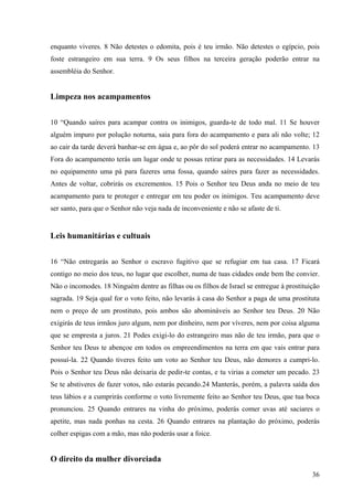 36
enquanto viveres. 8 Não detestes o edomita, pois é teu irmão. Não detestes o egípcio, pois
foste estrangeiro em sua terra. 9 Os seus filhos na terceira geração poderão entrar na
assembléia do Senhor.
Limpeza nos acampamentos
10 “Quando saíres para acampar contra os inimigos, guarda-te de todo mal. 11 Se houver
alguém impuro por polução noturna, saia para fora do acampamento e para ali não volte; 12
ao cair da tarde deverá banhar-se em água e, ao pôr do sol poderá entrar no acampamento. 13
Fora do acampamento terás um lugar onde te possas retirar para as necessidades. 14 Levarás
no equipamento uma pá para fazeres uma fossa, quando saíres para fazer as necessidades.
Antes de voltar, cobrirás os excrementos. 15 Pois o Senhor teu Deus anda no meio de teu
acampamento para te proteger e entregar em teu poder os inimigos. Teu acampamento deve
ser santo, para que o Senhor não veja nada de inconveniente e não se afaste de ti.
Leis humanitárias e cultuais
16 “Não entregarás ao Senhor o escravo fugitivo que se refugiar em tua casa. 17 Ficará
contigo no meio dos teus, no lugar que escolher, numa de tuas cidades onde bem lhe convier.
Não o incomodes. 18 Ninguém dentre as filhas ou os filhos de Israel se entregue à prostituição
sagrada. 19 Seja qual for o voto feito, não levarás à casa do Senhor a paga de uma prostituta
nem o preço de um prostituto, pois ambos são abomináveis ao Senhor teu Deus. 20 Não
exigirás de teus irmãos juro algum, nem por dinheiro, nem por víveres, nem por coisa alguma
que se empresta a juros. 21 Podes exigi-lo do estrangeiro mas não de teu irmão, para que o
Senhor teu Deus te abençoe em todos os empreendimentos na terra em que vais entrar para
possuí-la. 22 Quando tiveres feito um voto ao Senhor teu Deus, não demores a cumpri-lo.
Pois o Senhor teu Deus não deixaria de pedir-te contas, e tu virias a cometer um pecado. 23
Se te abstiveres de fazer votos, não estarás pecando.24 Manterás, porém, a palavra saída dos
teus lábios e a cumprirás conforme o voto livremente feito ao Senhor teu Deus, que tua boca
pronunciou. 25 Quando entrares na vinha do próximo, poderás comer uvas até saciares o
apetite, mas nada ponhas na cesta. 26 Quando entrares na plantação do próximo, poderás
colher espigas com a mão, mas não poderás usar a foice.
O direito da mulher divorciada
 