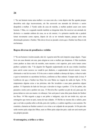 37
24
1 “Se um homem toma uma mulher e se casa com ela, e esta depois não lhe agrada porque
descobriu nela algo inconveniente, ele lhe escreverá um atestado de divórcio e assim
despedirá a mulher. 2 Tendo saído da casa do marido, a mulher poderá casar com outro
homem. 3 Mas, se o segundo marido também se desgostar dela, lhe escrever um atestado de
divórcio e a mandar embora de casa, ou se ele morrer, 4 o primeiro marido não a poderá
tomar novamente como esposa, depois de ela se ter tornada impura, porque seria uma
abominação perante o Senhor. Não deves levar ao pecado a terra que o Senhor teu Deus te dá
em herança.
Regras diversas de prudência e retidão
5 “Se um homem é recém-casado, não irá à guerra nem lhe será imposto cargo algum. Fique
livre em casa durante um ano, para alegrar-se com a mulher que desposou. 6 Não receberás
como penhor as duas mós do moinho, nem mesmo a mó superior, pois seria tomar como
penhor a própria vida. 7 Se alguém for flagrado seqüestrando um de seus irmãos israelitas
para usá-lo como escravo ou vendê-lo por dinheiro, o seqüestrador deverá morrer. Assim
eliminarás o mal de teu meio. 8 Evita com o maior cuidado a doença da lepra, e observa tudo
o que te instruírem os sacerdotes levíticos, conforme eu lhes ordenei. Cumpre tudo à risca. 9
Lembra-te do que o Senhor teu Deus fez com Maria na viagem de saída do Egito. 10 Se
emprestares alguma coisa a teu próximo, não lhe invadirás a casa para garantires algum
penhor. 11 Esperarás do lado de fora que o devedor te traga o penhor. 12 Se for pobre, não
passarás a noite com o penhor em casa. 13 Devolve-lhe o penhor ao pôr do sol, para que ele
possa deitar-se com seu manto e te abençoe. Isto será para ti uma obra justa diante do Senhor
teu Deus. 14 Não negarás a paga a um pobre e indigente, seja ele um irmão teu, seja um
estrangeiro que mora no país, numa de tuas cidades. 15 Dá-lhe no mesmo dia o salário, para
que o sol não se ponha sobre a dívida, pois ele é pobre, e o salário significa o seu sustento. Do
contrário, clamaria ao Senhor contra ti e tu virias a ser culpado de um pecado. 16 Os pais não
serão mortos pela culpa dos filhos, nem os filhos pela culpa dos pais: cada um será morto por
seu próprio pecado.
O estrangeiro, o órfão e a viúva
 