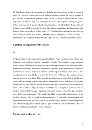 38
17 “Não leses o direito do estrangeiro nem do órfão, nem tomes como penhor as roupas da
viúva. 18 Lembra-te de que foste escravo no Egito, de onde o Senhor teu Deus te resgatou. É
por isso que te ordeno que procedas assim. 19 Se, ao fazer a colheita em teu campo,
esqueceres um feixe de trigo, não voltes para buscá-lo. Deixa-o para o estrangeiro, para o
órfão e a viúva, a fim de que o Senhor teu Deus te abençoe em todo trabalho de tuas mãos. 20
Quando tiveres colhido o fruto das oliveiras, não voltarás para colher o que ficou nas árvores.
Deixa-o para o estrangeiro, o órfão e a viúva. 21 Quando colheres as uvas da tua vinha, não
deves colher os cachos que ficaram. Deixa-os para o estrangeiro, o órfão e a viúva. 22
Lembra-te de que tu também foste escravo no Egito. Por isso te ordeno que procedas assim.
Eqüidade no julgamento. O boi na eira
25
1 “Quando dois homens tiverem uma questão judicial e forem apresentar-se ao tribunal para
julgamento, seja absolvido o justo e condenado o culpado. 2 Se o culpado merecer a pena de
açoite, o juiz o fará deitar-se por terra e açoitá-lo em sua presença com um número de golpes
proporcional ao delito.3 Não deverá sofrer mais de quarenta golpes, para que não suceda que,
continuando a açoitá-lo além deste número, o irmão fique desonrado a teus olhos. 4 Não
amordaçarás o boi que debulha o trigo.A lei do levirato 5 “Quando dois irmãos morarem
juntos e um morrer sem deixar filhos, a mulher do defunto não se casará fora da família, com
um estranho. O cunhado a tomará como esposa para cumprir o dever do levirato: 6 O primeiro
filho que ela der à luz receberá o nome do irmão morto, para que seu nome não desapareça de
Israel. 7 Se o irmão se negar a desposar a cunhada, ela se dirigirá ao tribunal e dirá aos
anciãos: ‘Meu cunhado se nega a perpetuar em Israel o nome do irmão. Não quer cumprir o
dever do levirato para comigo’. 8 Os anciãos da cidade o convocarão para conversar. Se ele
persistir, dizendo: ‘Não me agrada tomá-la para mulher’, 9 a cunhada, aproximando-se dele
na presença dos anciãos, lhe tirará o calçado do pé e lhe cuspirá no rosto e, tomando a palavra,
dirá: ‘Assim se faça com o homem que não quer construir a casa do seu irmão’. 10 E sua
família será chamada em Israel“ a casa do descalço”.
Castigo para mulher atrevida
 