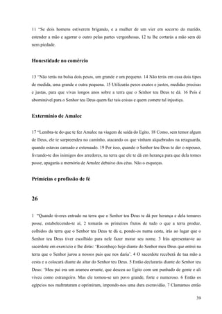 39
11 “Se dois homens estiverem brigando, e a mulher de um vier em socorro do marido,
estender a mão e agarrar o outro pelas partes vergonhosas, 12 tu lhe cortarás a mão sem dó
nem piedade.
Honestidade no comércio
13 “Não terás na bolsa dois pesos, um grande e um pequeno. 14 Não terás em casa dois tipos
de medida, uma grande e outra pequena. 15 Utilizarás pesos exatos e justos, medidas precisas
e justas, para que vivas longos anos sobre a terra que o Senhor teu Deus te dá. 16 Pois é
abominável para o Senhor teu Deus quem faz tais coisas e quem comete tal injustiça.
Extermínio de Amalec
17 “Lembra-te do que te fez Amalec na viagem de saída do Egito. 18 Como, sem temor algum
de Deus, ele te surpreendeu no caminho, atacando os que vinham alquebrados na retaguarda,
quando estavas cansado e extenuado. 19 Por isso, quando o Senhor teu Deus te der o repouso,
livrando-te dos inimigos dos arredores, na terra que ele te dá em herança para que dela tomes
posse, apagarás a memória de Amalec debaixo dos céus. Não o esqueças.
Primícias e profissão de fé
26
1 “Quando tiveres entrado na terra que o Senhor teu Deus te dá por herança e dela tomares
posse, estabelecendo-te aí, 2 tomarás os primeiros frutos de tudo o que a terra produz,
colhidos da terra que o Senhor teu Deus te dá e, pondo-os numa cesta, irás ao lugar que o
Senhor teu Deus tiver escolhido para nele fazer morar seu nome. 3 Irás apresentar-te ao
sacerdote em exercício e lhe dirás: ‘Reconheço hoje diante do Senhor meu Deus que entrei na
terra que o Senhor jurou a nossos pais que nos daria’. 4 O sacerdote receberá de tua mão a
cesta e a colocará diante do altar do Senhor teu Deus. 5 Então declararás diante do Senhor teu
Deus: ‘Meu pai era um arameu errante, que desceu ao Egito com um punhado de gente e ali
viveu como estrangeiro. Mas ele tornou-se um povo grande, forte e numeroso. 6 Então os
egípcios nos maltrataram e oprimiram, impondo-nos uma dura escravidão. 7 Clamamos então
 