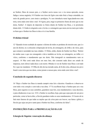 40
ao Senhor, Deus de nossos pais, e o Senhor ouviu nossa voz e viu nossa opressão, nossa
fadiga e nossa angústia; 8 O Senhor nos tirou do Egito com mão forte e braço estendido, no
meio de grande pavor, com sinais e prodígios, 9 e nos introduziu neste lugar,dando-nos esta
terra, terra onde corre leite e mel. 10 Agora, pois, trago os primeiros frutos da terra que tu me
deste, Senhor’. E depois de depositar os frutos diante do Senhor teu Deus, e te prostrarás
diante dele. 11 Então te alegrarás com o levita e o estrangeiro que mora em teu meio por todos
os bens que o Senhor teu Deus te deu a ti e à tua família.
O dízimo trienal
12 “Quando tiveres acabado de separar o dízimo de todos os produtos do terceiro ano, que é o
ano do dízimo, tu o colocarás à disposição do levita, do estrangeiro, do órfão e da viúva, para
que comam à saciedade nas tuas cidades. 13 Dirás, então, diante do Senhor teu Deus: ‘Retirei
de minha casa o que era consagrado e dei-o também ao levita, ao estrangeiro, ao órfão e à
viúva, conforme o mandamento que me deste. Não transgredi os mandamentos nem os
esqueci. 14 Não comi nada disso em meu luto, não consumi nada disso em estado de
impureza, nem ofereci nada disso a um morto. Obedeci à voz do Senhor meu Deus e em tudo
fiz o que me mandaste. 15 Olha do alto da tua morada santa, de lá dos céus, abençoa teu povo
Israel e esta terra que nos deste, como juraste a nossos pais, terra onde corre leite e mel’.
Conclusão do segundo discurso
16 “Hoje o Senhor teu Deus te manda cumprir estas leis e decretos. Guarda-os e observa-os
com todo o teu coração e com toda a tua alma. 17 Tu escolheste hoje o Senhor para ser o teu
Deus, para seguires os seus caminhos, guardares suas leis, seus mandamentos e seus decretos,
e para obedeceres à sua voz. 18 E o Senhor te escolheu, hoje, para que sejas para ele um povo
particular, como te havia dito, a fim de guardares todos os seus mandamentos. 19 Assim ele te
fará mais famoso do que todas as nações que ele criou para seu louvor, sua fama e glória, a
fim de que sejas um povo santo para o Senhor teu Deus, conforme ele falou”.
INSTRUÇÕES PARA A PROMULGAÇÃO DA LEI
Liturgia de Siquém: renovação da aliança
 