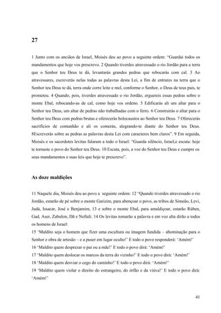 41
27
1 Junto com os anciãos de Israel, Moisés deu ao povo a seguinte ordem: “Guardai todos os
mandamentos que hoje vos prescrevo. 2 Quando tiverdes atravessado o rio Jordão para a terra
que o Senhor teu Deus te dá, levantarás grandes pedras que rebocarás com cal. 3 Ao
atravessares, escreverás nelas todas as palavras desta Lei, a fim de entrares na terra que o
Senhor teu Deus te dá, terra onde corre leite e mel, conforme o Senhor, o Deus de teus pais, te
prometeu. 4 Quando, pois, tiverdes atravessado o rio Jordão, erguereis essas pedras sobre o
monte Ebal, rebocando-as de cal, como hoje vos ordeno. 5 Edificarás ali um altar para o
Senhor teu Deus, um altar de pedras não trabalhadas com o ferro. 6 Construirás o altar para o
Senhor teu Deus com pedras brutas e oferecerás holocaustos ao Senhor teu Deus. 7 Oferecerás
sacrifícios de comunhão e ali os comerás, alegrando-te diante do Senhor teu Deus.
8Escreverás sobre as pedras as palavras desta Lei com caracteres bem claros”. 9 Em seguida,
Moisés e os sacerdotes levitas falaram a todo o Israel: “Guarda silêncio, Israel,e escuta: hoje
te tornaste o povo do Senhor teu Deus. 10 Escuta, pois, a voz do Senhor teu Deus e cumpre os
seus mandamentos e suas leis que hoje te prescrevo”.
As doze maldições
11 Naquele dia, Moisés deu ao povo a seguinte ordem: 12 “Quando tiverdes atravessado o rio
Jordão, estarão de pé sobre o monte Garizim, para abençoar o povo, as tribos de Simeão, Levi,
Judá, Issacar, José e Benjamim, 13 e sobre o monte Ebal, para amaldiçoar, estarão Rúben,
Gad, Aser, Zabulon, Dã e Neftali. 14 Os levitas tomarão a palavra e em voz alta dirão a todos
os homens de Israel:
15 ‘Maldito seja o homem que fizer uma escultura ou imagem fundida – abominação para o
Senhor e obra de artesão – e a puser em lugar oculto!’ E todo o povo responderá: ‘Amém!’
16 ‘Maldito quem desprezar o pai ou a mãe!’ E todo o povo dirá: ‘Amém!’
17 ‘Maldito quem deslocar os marcos da terra do vizinho!’ E todo o povo dirá: ‘Amém!’
18 ‘Maldito quem desviar o cego do caminho!’ E todo o povo dirá: ‘Amém!’
19 ‘Maldito quem violar o direito do estrangeiro, do órfão e da viúva!’ E todo o povo dirá:
‘Amém!’
 