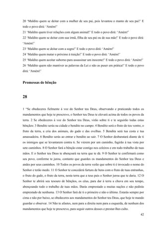42
20 ‘Maldito quem se deitar com a mulher de seu pai, pois levantou o manto de seu pai!’ E
todo o povo dirá: ‘Amém!’
21 ‘Maldito quem tiver relações com algum animal!’ E todo o povo dirá: ‘Amém!’
22 ‘Maldito quem se deitar com sua irmã, filha de seu pai ou de sua mãe!’ E todo o povo dirá:
‘Amém!’
23 ‘Maldito quem se deitar com a sogra!’ E todo o povo dirá: ‘Amém!’
24 ‘Maldito quem matar o próximo à traição!’ E todo o povo dirá: ‘Amém!’
25 ‘Maldito quem aceitar suborno para assassinar um inocente!’ E todo o povo dirá: ‘Amém!’
26 ‘Maldito quem não mantiver as palavras da Lei e não as puser em prática!’ E todo o povo
dirá: ‘Amém!’
Promessas de bênção
28
1 “Se obedeceres fielmente à voz do Senhor teu Deus, observando e praticando todos os
mandamentos que hoje te prescrevo, o Senhor teu Deus te elevará acima de todos os povos da
terra. 2 Se obedeceres à voz do Senhor teu Deus, virão sobre ti e te seguirão todas estas
bênçãos: 3 Bendito serás na cidade e bendito no campo. 4 Bendito será o fruto do teu ventre, o
fruto da terra, a cria dos animais, do gado e das ovelhas. 5 Bendita será tua cesta e tua
amassadeira. 6 Bendito serás ao entrar e bendito ao sair. 7 O Senhor desbaratará diante de ti
os inimigos que se levantarem contra ti. Se vierem por um caminho, fugirão à tua vista por
sete caminhos. 8 O Senhor fará a bênção estar contigo nos celeiros e em todo trabalho de tuas
mãos. E o Senhor teu Deus te abençoará na terra que te dá. 9 O Senhor te confirmará como
seu povo, conforme te jurou, contanto que guardes os mandamentos do Senhor teu Deus e
andes por seus caminhos. 10 Todos os povos da terra verão que sobre ti é invocado o nome do
Senhor e terão medo. 11 O Senhor te concederá fartura de bens com o fruto de tuas entranhas,
o fruto do gado, o fruto da terra, nesta terra que a teus pais o Senhor jurou que te daria. 12 O
Senhor te abrirá seu tesouro de bênçãos, os céus, para dar à terra a chuva em seu tempo,
abençoando todo o trabalho de tuas mãos. Darás emprestado a muitas nações e não pedirás
emprestado de nenhuma. 13 O Senhor fará de ti o primeiro e não o último. Estarás sempre por
cima e não por baixo, se obedeceres aos mandamentos do Senhor teu Deus, que hoje te mando
guardar e observar. 14 Não te afastes, nem para a direita nem para a esquerda, de nenhum dos
mandamentos que hoje te prescrevo, para seguir outros deuses e prestar-lhes culto.
 