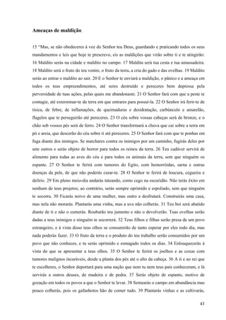 43
Ameaças de maldição
15 “Mas, se não obedeceres à voz do Senhor teu Deus, guardando e praticando todos os seus
mandamentos e leis que hoje te prescrevo, eis as maldições que virão sobre ti e te atingirão:
16 Maldito serás na cidade e maldito no campo. 17 Maldita será tua cesta e tua amassadeira.
18 Maldito será o fruto do teu ventre, o fruto da terra, a cria do gado e das ovelhas. 19 Maldito
serás ao entrar e maldito ao sair. 20 E o Senhor te enviará a maldição, o pânico e a ameaça em
todos os teus empreendimentos, até seres destruído e pereceres bem depressa pela
perversidade de tuas ações, pelas quais me abandonaste. 21 O Senhor fará com que a peste te
contagie, até exterminar-te da terra em que entrares para possuí-la. 22 O Senhor irá ferir-te de
tísica, de febre, de inflamações, de queimaduras e desidratação, carbúnculo e amarelão,
flagelos que te perseguirão até pereceres. 23 O céu sobre vossas cabeças será de bronze, e o
chão sob vossos pés será de ferro. 24 O Senhor transformará a chuva que cai sobre a terra em
pó e areia, que descerão do céu sobre ti até pereceres. 25 O Senhor fará com que te ponhas em
fuga diante dos inimigos. Se marchares contra os inimigos por um caminho, fugirás deles por
sete outros e serás objeto de horror para todos os reinos da terra. 26 Teu cadáver servirá de
alimento para todas as aves do céu e para todos os animais da terra, sem que ninguém os
espante. 27 O Senhor te ferirá com tumores do Egito, com hemorróidas, sarna e outras
doenças da pele, de que não poderás curar-te. 28 O Senhor te ferirá de loucura, cegueira e
delírio. 29 Em pleno meio-dia andarás tateando, como cego na escuridão. Não terás êxito em
nenhum de teus projetos; ao contrário, serás sempre oprimido e espoliado, sem que ninguém
te socorra. 30 Ficarás noivo de uma mulher, mas outro a desfrutará. Construirás uma casa,
mas nela não morarás. Plantarás uma vinha, mas a uva não colherás. 31 Teu boi será abatido
diante de ti e não o comerás. Roubarão teu jumento e não o devolverão. Tuas ovelhas serão
dadas a teus inimigos e ninguém te socorrerá. 32 Teus filhos e filhas serão presa de um povo
estrangeiro, e à vista disso teus olhos se consumirão de tanto esperar por eles todo dia, mas
nada poderás fazer. 33 O fruto da terra e o produto do teu trabalho serão consumidos por um
povo que não conheces, e tu serás oprimido e esmagado todos os dias. 34 Enlouquecerás à
vista do que se apresentar a teus olhos. 35 O Senhor te ferirá os joelhos e as coxas com
tumores malignos incuráveis, desde a planta dos pés até o alto da cabeça. 36 A ti e ao rei que
te escolheres, o Senhor deportará para uma nação que nem tu nem teus pais conheceram, e lá
servirás a outros deuses, de madeira e de pedra. 37 Serás objeto de espanto, motivo de
gozação em todos os povos a que o Senhor te levar. 38 Semearás o campo em abundância mas
pouco colherás, pois os gafanhotos hão de comer tudo. 39 Plantarás vinhas e as cultivarás,
 