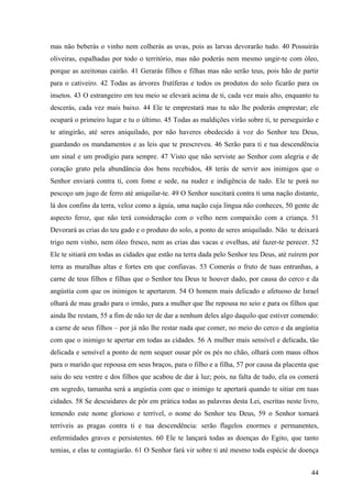 44
mas não beberás o vinho nem colherás as uvas, pois as larvas devorarão tudo. 40 Possuirás
oliveiras, espalhadas por todo o território, mas não poderás nem mesmo ungir-te com óleo,
porque as azeitonas cairão. 41 Gerarás filhos e filhas mas não serão teus, pois hão de partir
para o cativeiro. 42 Todas as árvores frutíferas e todos os produtos do solo ficarão para os
insetos. 43 O estrangeiro em teu meio se elevará acima de ti, cada vez mais alto, enquanto tu
descerás, cada vez mais baixo. 44 Ele te emprestará mas tu não lhe poderás emprestar; ele
ocupará o primeiro lugar e tu o último. 45 Todas as maldições virão sobre ti, te perseguirão e
te atingirão, até seres aniquilado, por não haveres obedecido à voz do Senhor teu Deus,
guardando os mandamentos e as leis que te prescreveu. 46 Serão para ti e tua descendência
um sinal e um prodígio para sempre. 47 Visto que não serviste ao Senhor com alegria e de
coração grato pela abundância dos bens recebidos, 48 terás de servir aos inimigos que o
Senhor enviará contra ti, com fome e sede, na nudez e indigência de tudo. Ele te porá no
pescoço um jugo de ferro até aniquilar-te. 49 O Senhor suscitará contra ti uma nação distante,
lá dos confins da terra, veloz como a águia, uma nação cuja língua não conheces, 50 gente de
aspecto feroz, que não terá consideração com o velho nem compaixão com a criança. 51
Devorará as crias do teu gado e o produto do solo, a ponto de seres aniquilado. Não te deixará
trigo nem vinho, nem óleo fresco, nem as crias das vacas e ovelhas, até fazer-te perecer. 52
Ele te sitiará em todas as cidades que estão na terra dada pelo Senhor teu Deus, até ruírem por
terra as muralhas altas e fortes em que confiavas. 53 Comerás o fruto de tuas entranhas, a
carne de teus filhos e filhas que o Senhor teu Deus te houver dado, por causa do cerco e da
angústia com que os inimigos te apertarem. 54 O homem mais delicado e afetuoso de Israel
olhará de mau grado para o irmão, para a mulher que lhe repousa no seio e para os filhos que
ainda lhe restam, 55 a fim de não ter de dar a nenhum deles algo daquilo que estiver comendo:
a carne de seus filhos – por já não lhe restar nada que comer, no meio do cerco e da angústia
com que o inimigo te apertar em todas as cidades. 56 A mulher mais sensível e delicada, tão
delicada e sensível a ponto de nem sequer ousar pôr os pés no chão, olhará com maus olhos
para o marido que repousa em seus braços, para o filho e a filha, 57 por causa da placenta que
saiu do seu ventre e dos filhos que acabou de dar à luz; pois, na falta de tudo, ela os comerá
em segredo, tamanha será a angústia com que o inimigo te apertará quando te sitiar em tuas
cidades. 58 Se descuidares de pôr em prática todas as palavras desta Lei, escritas neste livro,
temendo este nome glorioso e terrível, o nome do Senhor teu Deus, 59 o Senhor tornará
terríveis as pragas contra ti e tua descendência: serão flagelos enormes e permanentes,
enfermidades graves e persistentes. 60 Ele te lançará todas as doenças do Egito, que tanto
temias, e elas te contagiarão. 61 O Senhor fará vir sobre ti até mesmo toda espécie de doença
 