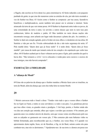 45
e flagelo, não escritos no livro desta Lei, para exterminar-te. 62 Serás reduzido a um pequeno
punhado de gente, tu que eras tão numeroso como as estrelas do céu, por não teres escutado a
voz do Senhor teu Deus. 63 Assim como o Senhor se comprazia por tua causa, fazendo-te
benefícios e multiplicando-te, assim também terá prazer em te arruinar e destruir. Serás
arrancado da terra de que vais tomar posse. 64 O Senhor te dispersará entre todos os povos, de
uma extremidade da terra à outra. Lá servirás a outros deuses que nem tu nem teus pais
conheceram, ídolos de madeira e pedra. 65 Mas também no meio dessas nações não
encontrarás sossego, nem acharás um lugar onde descansar a planta dos pés. Ao contrário, o
Senhor te dará um coração agitado, porá a lividez em teus olhos e o desânimo em tua alma. 66
Sentirás a vida por um fio. Viverás sobressaltado de dia e não terás segurança de noite. 67
Pela manhã dirás: ‘Quem dera que já fosse tarde!’ E à tarde dirás: ‘Quem dera já fosse
manhã!’, por causa do medo que tomará conta de teu coração e do espetáculo que verão teus
olhos. 68 O Senhor acabará por te fazer voltarem navios para o Egito, pelo caminho do qual te
havia dito: ‘Não tornareis a vê-lo’. Lá te colocarás à venda para seres escravo e escrava de
teus inimigos, mas não haverá comprador”.
EXORTAÇÃO A FIDELIDADE
A “aliança de Moab”
69 Estas são as palavras da aliança que o Senhor mandou a Moisés fazer com os israelitas, na
terra de Moab, além da aliança que com eles tinha feito no monte Horeb.
29
1 Moisés convocou todo o Israel e disse: “Tendes visto tudo o que a vossos olhos o Senhor
fez no Egito ao Faraó, a todos os seus servidores e a todo o seu país; 2 as grandiosas provas
que teus olhos viram, os grandes sinais e prodígios. 3 Até hoje, porém, o Senhor ainda não
vos deu um coração que entenda, olhos que vejam e ouvidos que escutem. 4 No entanto, por
quarenta anos vos conduzi através do deserto, sem que vossas vestes envelhecessem pelo uso
nem os calçados se gastassem em vossos pés. 5 Não comestes pão nem bebestes vinho ou
bebida fermentada, para reconhecerdes que eu, o Senhor, sou vosso Deus. 6 E quando vos
aproximastes desta região, Seon, rei de Hesebon, e Og, rei de Basã, saíram contra nós para
combater-nos, mas nós os derrotamos. 7 Apoderamo-nos de sua terra e a demos em posse aos
 