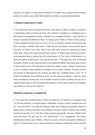 46
rubenitas, aos gaditas e à meia tribo de Manassés. 8 Guardai, pois, as palavras desta aliança,
pondo-as em prática, para serdes bem sucedidos em todos os vossos empreendimentos.
A aliança compromete a todos
9 “Vós estais hoje todos na presença do Senhor vosso Deus, os chefes, as tribos, os anciãos e
os magistrados, todos os homens de Israel, 10 as crianças, as mulheres e o estrangeiro que se
acha dentro do acampamento, desde o lenhador até o carregador de água, 11 para entrares na
aliança e juramento do Senhor teu Deus. É a aliança que o Senhor teu Deus faz hoje contigo,
12 para estabelecer-te hoje como seu povo e ele ser o teu Deus, segundo sua promessa, que
jurou a teus pais, a Abraão, Isaac e Jacó. 13 Mas não faço esta aliança e este juramento apenas
convosco. 14 Faço-os com todos, tanto os que hoje estão conosco na presença do Senhor
nosso Deus, como os que agora não estão aqui conosco. 15 Sabeis como moramos no Egito e
como passamos entre as nações cuja terra atravessamos. 16 Vós vistes as abominações e os
ídolos de madeira e pedra, prata e ouro que há entre elas. 17 Não haja, pois, entre vós homem
ou mulher, família ou tribo, que hoje desvie seu coração do Senhor nosso Deus, para ir servir
os deuses destes povos. Não haja entre vós gente que espalhe veneno e absinto; 18 gente que,
ao ouvir as palavras desta maldição, se bendiga em seu coração, dizendo: ‘Terei paz, mesmo
que persista na obstinação de meu coração’, de modo que o molhado arraste o seco. 19 O
Senhor não perdoará, mas se inflamará de ira e de zelo contra esse homem, e sobre ele cairão
todas as maldições escritas neste livro.O Senhor riscará seu nome de debaixo do céu 20 e o
separará dentre todas as tribos de Israel para entregá-lo à desventura, conforme as maldições
desta aliança, escritas no livro desta Lei.
Quando as ameaças se cumprirem
21 “Eis o que dirá a geração futura, os filhos que depois de vós nascerem e o estrangeiro que
vier de terras distantes, à vista das pragas e calamidades com que o Senhor castigará esta terra
22 – terra de enxofre e sal, toda ela calcinada, onde nada se planta nem germina, onde erva
alguma cresce, cheia de escombros como Sodoma e Gomorra, Adama e Seboim, que o Senhor
destruiu em seu furor. 23 À vista disso, todas as nações perguntarão: ‘Por que o Senhor tratou
assim esta terra? Por que esta ira e tão grande furor?’ 24 E responderão: ‘Foi porque
abandonaram a aliança que o Senhor, o Deus de seus pais, fez com eles quando os libertou do
Egito, 25 e porque foram servir a deuses estranhos, prostrando-se diante deles, deuses que não
 
