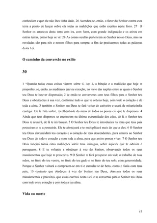 47
conheciam e que ele não lhes tinha dado. 26 Acendeu-se, então, o furor do Senhor contra esta
terra a ponto de lançar sobre ela todas as maldições que estão escritas neste livro. 27 O
Senhor os arrancou desta terra com ira, com furor, com grande indignação e os atirou em
outras terras, como hoje se vê. 28 As coisas ocultas pertencem ao Senhor nosso Deus, mas as
reveladas são para nós e nossos filhos para sempre, a fim de praticarmos todas as palavras
desta Lei.
O caminho da conversão no exílio
30
1 “Quando todas essas coisas vierem sobre ti, isto é, a bênção e a maldição que hoje te
proponho; se, então, as meditares em teu coração, no meio das nações entre as quais o Senhor
teu Deus te houver dispersado; 2 se então te converteres com teus filhos para o Senhor teu
Deus e obedeceres à sua voz, conforme tudo o que te ordeno hoje, com todo o coração e de
toda a alma, 3 também o Senhor teu Deus te fará voltar do cativeiro e usará de misericórdia
contigo. Ele te fará voltar, recolhendo-te do meio de todos os povos em que te dispersou. 4
Ainda que teus dispersos se encontrem na última extremidade dos céus, de lá o Senhor teu
Deus te reunirá, de lá te irá buscar. 5 O Senhor teu Deus te introduzirá na terra que teus pais
possuíram e tu a possuirás. Ele te abençoará e te multiplicará mais do que a eles. 6 O Senhor
teu Deus circuncidará teu coração e o coração de teus descendentes, para amares ao Senhor
teu Deus de todo o coração e com toda a alma, para que assim possas viver. 7 O Senhor teu
Deus lançará todas estas maldições sobre teus inimigos, sobre aqueles que te odeiam e
perseguem. 8 E tu voltarás a obedecer à voz do Senhor, observando todos os seus
mandamentos que hoje te prescrevo. 9 O Senhor te fará prosperar em todo o trabalho de tuas
mãos, no fruto do teu ventre, no fruto do teu gado e no fruto do teu solo, com generosidade.
Porque o Senhor voltará a comprazer-se em ti e cumular-te de bens, como o fazia com teus
pais, 10 contanto que obedeças à voz do Senhor teu Deus, observes todos os seus
mandamentos e preceitos, que estão escritos nesta Lei, e te convertas para o Senhor teu Deus
com todo o teu coração e com toda a tua alma.
Vida ou morte
 